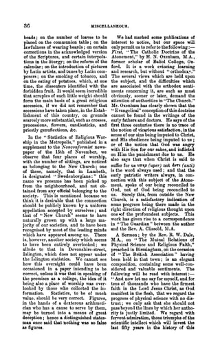 36                                 MISCELLANEOUS.

beads; on the number of loaves to be              We had marked some publications of
placed on the communion table; on the         interest to notice, but our space will
lawfulness of wearing beards; on certain      only permit us to refer to the following : -
corrections in the acknowledged version       First, H The Catholic Doctrine of the
of the Scriptures, and certain interpola-     Atonement," by H. N. Oxenham, M.A.,
tions in the liturgy; on the reform of the    former scholar of Ballol College, Ox-
calendar; on the introduction of pictures     ford. It is a work evincing learning
by Latin artists, and tunes by Latin com-     and research, but without "orthodoxy."
posers; on the smoldng of tobacco, and        The several views which are held upon
on the eating of potatoes, which, at one      the subject, and the difficulties which
time, the dissenters identified with the      are associated with the orthodox senti-
forbidden fmit. It would seem incredible      ments concerning it, are such as must
that scruples of such little weight should    obviously, sooner or later, demand the
form the main basis of a great religious      attention of authorities in "The Church."
secession, if we did not remember that        Mr. Oxenham has clearly shown that the
secessions have taken place, in the Estab-    " Evangelical" conception of this doctrine
lishment of this country, on grounds          cannot be found in the writings of the
scarcely more substantial, such as crosses,   early fathers and doctors. He says of the
processionlil, flowers, candlesticks, and     first three centuries there is no trace of
priestly genuflections, &c.                   the notion of vicarious satisfaction, in the
                                              sense of our sins being imputed to Christ,
   In the "Statistics of Religious W or-
                                              and His obedience being imputed to us ;
ship in the !vletropolis," published in a
                                              or of the notion that God was angry
supplement to the Non-conformist news-
                                              with His Son for our sakes, and inflicted
paper of the 15th of November, we
                                              on Him the punishment due to us. He
observe that four places of worship,
                                              also says that when Christ is said to
with the number of sittings, are noticed
as belonging to the New Church; one           suffer for us V'Tf'fp (uper) not aVTL (anti)
of these, namely, that in Lambeth,            is the word always used; and that the
is designated "Swedenborgians :" this         early patristic writers always, in con-
name we presume has been picked up            nection with this subject of the Atone-
from the neighbourhood, and not ob-           ment, spoke of our being reconciled to
tained from ally official belonging to the    God, not of God being reconciled to
society. This is mentioned because we         us. Surely this, from outside the New
think it is desirable that the connection     Church, is a satisfactory indication of
should be publicly known by a uniform         some progress being there made in the
appellation accepted by ourselves; and        right direction of religious thought upon
that of "New Church" seems to have            one eof the profoundest subjects. This
naturally grown up with a large ma-           work has given rise to a correspondence
jority of our societies, and to have been     in H The Guardian" between the author
recognised by most of the leading minds       and the Rev. A. Clissold, l1.A.
which have appeared among us. There              A Sermon; by the Rev. R. W. Dale,
is, however, another society which seems      M.A., on "The lIutual Relations of
to have been entirely overlooked; we          Physical Science and Religious Faith,"
allude to that in Devonshire-street,          preached in Birmingham, on the occasion
Islington, which does not appear under        of "The British Association" having
the I~lington statistics. We cannot see       been held in that town; is an elegant
how this oversight could have been            composition, containing some well-con-
occasioned in a paper intending to be         sidered and valuable sentiments. The
correct, unles~ it was tha.t in speaking of   following will be read with interest : -
the premises as a college, the idea of it     " And now let me say for myself, and for
being also a place of worship was over-       tens of thousands who have the firmest
looked by those who collected the in-         faith in the Lord J esns Christ, as God
formation. Statistics, to be of much          manifest in the flesh, that we regard the
value, should be very correct. Figures,       progress of physical science with no dis-
in the hands of a dexterous arithmeti-        trust; we only ask that she should not
cian who has a cause to serve by them,        pass beyon(l the lines by which her autho-
may be turned into a means of great           rity is justly limited. We regard with
deception; hence a distinguished states-      fervent admiration, those triumphs of the
man once said that bothing was 10 false       scientific intellect which will invest the
as figure•.                                   last fifty years in the history of this
 