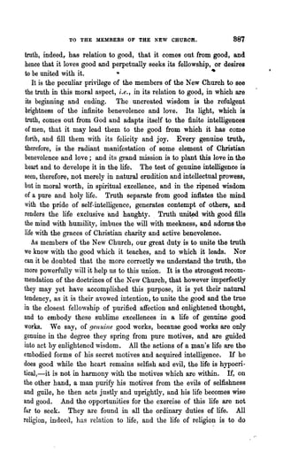 TO THE MEMBERS OF THE NEW CHUROH.                       887

 truth, indeed,. has relation to good, that it comes out from good, and
 hence that it loves good and perpetually seeks its fellowship, or desires
 to be united with it.                                            •
    It is the peculiar privilege of the members of the New Church to see
 the truth in this moral aspect, i.e., in its relation to good, in which are
 its beginning and ending. The uncreated wisdom is the refulgent
 brightness of the infinite benevolence and love. Its light, which is
 truth, comes out from God and adapts itself to the finite intelligences
 of men, that it may lead them to the good from which it has come
 forth, and fill them with its felicity and joy. Every genuine truth,
 therefore, is the radiant manifestation of some element of Christian
 benevolence and love; and its grand mission is to plant this love in the
 heart and to develope it in the life. The test of genuine intelligence is
 seen, therefore, not merely in natural erudition and intellectual prowess,
 but in moral worth, in spiritual excellence, and in the ripened wisdom
 of a pure and holy life. Truth separate from good inflates the mind
 with the pride of self-intelligence, generates contempt of others, and
 renders the life exclusive 'and haughty. Truth uni~ with good fills
 the mind with humility, imbues the will with meekness, and adorns the
 life with the graces of Christian charity and active benevolence.
    As members of the New Church, our great duty is to unite the truth
we know with the good which it teaches, and to which it leads. Nor
can it be doubted that the more correctly we understand the truth, the
more powerfully will it help us to this union. It is the strongest recom-
mendation of the doctrines of the New Church, that however imperfectly
they may yet have accomplished this purpose, it is yet their natural
tendency, as it is their avowed intention, to unite the good and the true
in the closest fellowship of purified affection and enlig1?-tened thought,
and to embody these sublime excellences in a life of genuine good
works. We say, of genuine good works, because good -works are only
genuine in the degree they spring from pUl"e motives, and are guided
into act by enlightened wisdom. All the actions of a :tnan's life are the
embodied forms of his secret motives and acquired intelligence. If he
does good while the heart remains selfish and evil, the life is hypocri-
tical,-it is not in harmony with the motives which are within. If, on
the other hand, a man purify his motives from the evils of selfishness
and guile, he then acts justly and uprightly, and his life becomes wise
and good. And the opportunities for the exercise' of this life are not
far to seek. They are found in all the ordinary duties of life. All
religion, indeed, has relation to life, and the life of -religion is to do
 