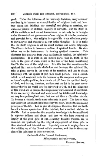 888        ADDRESS FROM THE GENERAL CONFERENCE, ETC.


good. Under the influence of onr heavenly doctrines, every action of
our lives ii to become an exemplification of religious truth and love.
Our eating and drinking, our marrying and giving in maniage, our
duties as parents or children, masters or servants,-our life itself, in
all its multiform and varied transactions, is not only to be brought
under the control and government of our religion, it is to be penetrated
and pervaded by it. Our religion is to give life to our affections, purity
to our motives, and wisdom to all our active thoughts,-it is to make
the life itself religious in all its secret motives and active outgoings.
The Church is thus to become a medium of spiritual health. Its doc-
trines are to be instrumental in forming spiritual character. This
character does not arise from truth intell~~tuallyreceived, but spiritually
appropriated. It is truth in the inward· parts, that is, truth in the
will, or the good of truth, which is the love of the Lord manifesting
itself in the love of the neighbour. It is this love that constitutes the
spiritual life ; and a church which does not develope the spiritual life,
fails to plant heaven in the souls of its members, and thus to obtain
fellowship with the spirits of just men made perfect. But a· church
which is not conjoined with the heavens by the reception and recipro-
cation of angeliQ qualities, is a church cut off from the spiritual family
of God, and having, therefore, neither part nor lot in the great move-
ments whereby the world is to be converted to God, and the kingdoms
of this world are to become the kingdoms of our Lord and of his Christ..
If we are merely charmed and entertained by intellectual knowledge,
we may be a philosophical sect, but are not then a Christian church.
To become a church, truth must culminate in good. Th~ love of God
and the love of the neighbour must <?ccupy the heart, and be the animating
principle of the life. Let us give all diligence, therefore, that our truth
be not a barren speculation of the intellect, but a realised wisdom in
the life. Let us remember that superior knowledge is to be manifested
in superior holiness and virtue; and that we who have received so
largely of the good gifts of our. Heavenly Father's wisdom, are to
manifest our rgratitude by the diligent employment of these gifts in
their ~estined and intended use. Especially are we to employ them in
the building up of the Church within ourselves, and then in the exten~
sion of its influences to those around us.
                  On behalf of the General Conference,
                                 Affectionately and truly yOW"S,
                                                     RICIlARD STORRY.
 