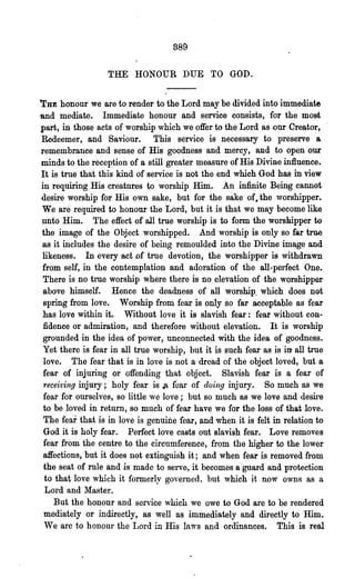 389

                  THE HONOUR DUE TO GOD.

.'rUE  honour we are to render to the Lord may be divided into immediate
-and mediate. Immediate honour and service consists, for the most
part, in those acts of worship which we offer to the Lord as our Creator,
 Redeemer, and Saviour. This service is necessary to preserve a
 remembrance and sense of His goodness and mercy, and to open OlLr
 minds to the reception of a still greater measure of His Divine influence.
 It is true that this kind of service is not the end which God has in view
 in requiring His creatures to worship Him. An infinite Being cannot
 desire worship for His own sake, but for the sake of. the worshipper..
 We are required to honour the Lord, but it is that we may become like
 unto Him. The effect of all true worship is to form the worshipper U>
 the image of the Object worshipped.. And worship is only so far true
 as it includes the desire of being remoulded into the Divine image and
 likeness. In every act Df true devotion, the worshipper is withdrawn
  from self, in the contemplation and adoration of the all-perfect One.
  There is no true worship where there is no elevation of the worshipper
 ·above himself. Hence the deadness of all worship. which does not
  spring from love. Worship from fear is only so far acceptable as fear
  has love within it. Without love it is slavish fear: fear without con-
  fidence or admiration, and therefore without elevation. It is worship
 grounded in the idea of power, unconnected with the idea of goodness.
  Yet there is fear in all true worship, but it is such fear as is in all true
  love. The fear that is in love is not a dread 6f the object loved, but a
  fear of injuring or offending that object. Slavish fear is a fear of
  receiving injury; holy fear is Jt fear of doing injury. So much as we
  fear for ourselves, so little we love; but so much as we love and desire
  to be loved in return, so much of fear have we for the loss of that love.
  The fear that is in love is genuine fear, and when it is felt in relation to .
  God it is holy fear. Perfect love casts out slavish fear. Love removes
  fear from the centre to the circumference, from the higher to the lower
  affections, but it does not extinguish it; and .when fear is removed from
  the seat of rule and is made to serve, it becomes a guard and protection
  to that love which it formerly governed, but which it now o,,~s as a
   Lord and Master.
     But the honour and service which we owe to God are to be rendered
  mediately or indirectly, as well as immediately aild directly to Him.
  We are to honour the Lord in His laws and ordinances. This is real
 