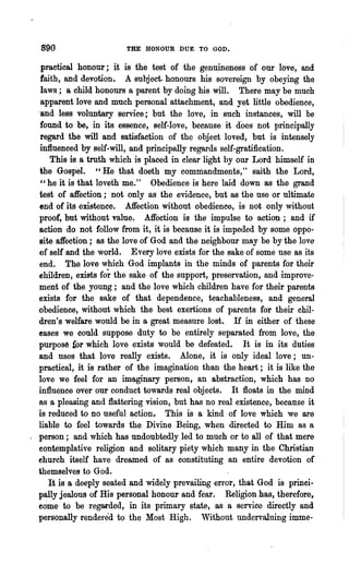 890                     THE HONOUR DUE TO GOD.

   practical honour; it is the test of the genuineness of our love, and
   faith, and devotionr A subject. honours his sovereign by obeying the
   laws; a child honours a parent by doing his will. There may be much
   apparent love and much personal attachment, and yet. little obedience,
  "and less voluntary service; but the love, in such instances, will be
   found to be, in its essence, self-love, because it does not principally
   regard the will and satisfaction of the object loved, but is intensely
  influenced by self-will, and principally regards self-gratification.
      This is a truth which is placed in clear light by our Lord himself in
  the Gospel. "He that doeth my commandments," saith the Lord,
   " he it is that loveth me." Obedience is here laid down as the grand
  test of affection; not only as the evidence, but as the use or ultimate'
  end of its existence. Affection without obedience, is not only without
  proof, but without value. Affection is the impulse to action; and if
  action do not follow from it, it is because it is impeded by some oppo-
  site affection; as the love of God and the neighbour may be by the love-
  of self and the world. Every love exists for the sake of some nse as its
  end. The love which God implants in the minds of parents for their
  ehildren, exists fo~ the sake of the support, preservation, and improve-
  ment of the young; and the love which children have for their parents
  exists for the sake of that dependence, teachableness, and general
  obedience, without which the best exertions of parents for their chil-
  dren's welfare would be in a great measure lost. If in either of these
  eases we could suppose duty to be entirely separated from love, the
  purpos~ £Or which love exists would be defeated.        It is in its duties
  and nses that love really exists. Alone, it is only ideal love; un-
  practical, it is rather of the imagination than the heart; it is like the
  love we feel for an imaginary person 1 an abstraction, which has no
  influence over .our conduct towards real objects. It floats in the mind
  as a pleasing and flattering vision, but has no real existence, because it
  is reduced to no useful action., This is a kind of love which we are
  liable to feel towards the Divine B'eing, when directed to Him as a
. person; and which has undoubtedly led to m~ch or to all of that mere
  eontemplative religion and solitary piety which many in the Christian
  ehurch itself have dreamed of as constituting an entire devotion of
  themselves to God.
     It is a deeply seated and widely prevailing error, that God is princi-
  pally jealous of His personal honour and fear. Religion has, therefore,
  eome to be regarded, in its primary state, as a service directly and
  personally rendered to the Most High. Without undervaluing imme-
 