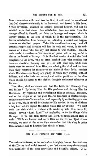 THE HONOUR DUE TO GOD.                         891
illate communion with, and love to God, it still must be considered
that God deserves eminently to be honoured and feaJ:ed in His laws.
A wise sovereign, although he accepts personal honour, will not be
~ati8fied with that alone; his satisfaction does not arise from the
homage offered to himself, but from the homage and respect which is
thereby offered to the laws of which he is the representative. He
derives satisfaction from homage, as indicating a united and happy,
because an obedient people. Take this consideration away, and all
personal respect and devotion will lose its only real value, in the esti-
mation of a ruler who has any just claims to true wisdom. Indeed,
under such circumstances,. 'the incense of praise will he UDwateful to
him as the breath of flattery. It is like that service of which the Lord
complains to the Jews, who so often mocked' Him with specious but
insincere devotion, drawing near to Him with their lips, while their
hearts were far removed from Him, and offering the blind and the lame
while they reserved for themselves the males of their flock; conduct
which Christians spiritually are guilty of when they worship without
 holiness, and offer their own corrupt and selfish petitions on the altar
which should be sacred to the llighcst thoughts and purest affections of
 the soul.
    How, then, shall we honour and fear the Lord, our Heavenly King
and Father? By loving Him for His goodness, and fearing Him for
 His tmth,-by regarding and worshipping Him as essential goodness,
                              O



and as the origin of all the good t.hat we recognise in created beings,
 and are conscious of in ourselves; and especially by cultivating goodness
 in our lives, which .should be devoted to His service, having at all times
,a holy fear lest we neglect the duties which His law enjoins. We must
 avoid the state which is content with rendering 'unto Him mere lip
8erVi~e-saying " Lord, Lord," but neglecting to do the things which
 He says. If we call Him Master and Lord, owe must honour Him as
such. While we honour and serve Him as the Divine object of our
worship, we must at the same tiJJle remember that " to obey is better
than sacrifice, and to hearken than the fat of rams. "


                ON THE POWER OF THE SUN.


THE natural univel'se, as the work of an Almighty Creator, bears witness
()f the Divine hand which framed it, so that we see everywhere around
us a multitude of the most marvellous and beautiful objects. Of all
 