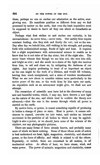 892                  ON THB POWER OF Till: SUN.

 these, perhaps no one so excites our admiration as the active, ever..
glowing sun. He manifests qualities so different from any we find
 possessed by matter on the earth, that even the least inquisitive must
 be supposed to desire to know all they can about so remarkable an
 object.
    Perhaps what first strikes us and excites our curiosity, is his
unweariedness: he never tires,-never rests. Our earthly fires require
constant feeding, else they sink and finally die out; not so the sun.
Day after day we behold him, still walking in his strength, and pouring
forth with undiminished energy, floods of light and heat. It requires
but a slight acquaintance with astronomical science tt? enable us to
know that he is not ruler of the day alone, but of the night also. The
moon bears witness that though we see him not, she, sees him still,
and bright as ever; and she sends us a share of the light she receives
from him, to aid and cheer us, by mitigating the darkness of our
nights. Any inquiry professing to treat of so important an object
as the sun might be the work of a lifetime, and would fill volumes,
leaving then much unexplained, and a mine of wonders unexhausted.
What we are now about to consider relates more particularly to the
motive power of the SUD, or the' work done by him upon our earth.
An expo'sition such as an astronomer might give, we shall not now
attempt.
   The researc~es of scientific men have led to the discovery of many
new and beautiful truths, which, I may say, have thrown a new light
on the nature of the sun, a~d which tend to confirm the theory now
advanced,-that the sun is the means through which all power is
exerted on the earth.
   By motive force, or power, is meant something capable of producing
in bodies a change of place or state. Heat is power: it causes sub-
stances to expand, converts ice into water, and excites an internal
movement in the particles of all bodies to which it may be applied..
Light is also a power, or we should have none of the colours of the
rainbow, nor any photographic pictu;es.
   There are many forms of force already known, and probably many
more of which we know nothing. Some of those whose mode of action
is best unders~ood are heat, light, magnetism, electricity, and chemical
power, or the force of affinity, and which is related to all the others..
Separately, or united, these are concerned in all motion, in all
mechanical action. As effects of heat, we have steam, wind, and
water power. The power of animals, magnetism and electricity, comes
 