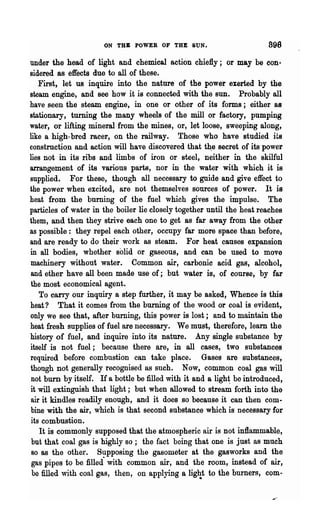 ON THB POWER OF THE SUN.                         898
under the head of light and chemical action chiefly; or may be con~
sidered as effects due to all of these.
   First, let us inquire into the nature of the power exerted by the
steam engine, and see how it is connected with the SUD. Probably all
have seen the steam engine, in one or other of its forms; either as
stationary, turning the many wheels of the mill or factory, pumping
water, or lifting mineral·from the mines, or, let loose, sweeping along,
like a high· bred racer, on the railway. Those who have studied its
construction and action will have discovered that th:e secret of its power
lies not in its ribs and limbs of iron or steel, neither in the skilful
arrangement of its various parts, nor in the water with which it is
supplied. For these, though" all necessary to guide and give effect to
the power when excited, are not themselves sources of power. It is
heat from the burning of the fuel which gives the impulse. The
particles of water in the boiler lie closely together until the heat reaches
them, and then they strive each one to get as far away from the other
as possible: they repel each other, occupy far more space than before,
and are ready to do their work as steam. For heat causes expansion
in all bodies, whether solid or gaseous, and can be used to move
machinery without water. Common air, carbonic acid gas, alcohol,
and ether have all been made use of; but water is, of course, by far
the most economical agent.                                              "
   To canJT our inquiry a step further, it may be asked, Whence is this
heat? That it comes from the burning of the wood or coal is evident,
only we see that, after burning, this power is lost; and to maintain the
heat fresh supplies of fuel are necessary. We must, therefore, learn the
history of fuel, and inquire into its nature. Any single substance by
itself is not fuel; because there are, in all cases, two substances
required before combustion can take place. Gases are substances,
though not generally recognised as such. Now, common coal gas will
not burn by itself. If a bottle be filled with it and a ligh~ be introduced,
it will extinguish that light; but when allowed to stream forth into the
air it kindles readily enough, and it does so because it can then com-
bine with the air, which is that second substance which is necessary for
its combustion.
   It is commonly supposed that the atmospheric air is not inflammable,
but that coal gas is highly so; the fact being that one is just as much
80 as the other.     Supposing the gasometer at the gasworks and the
gas pipes to be filled" with common air, and the room, instead of air,
 be filled with coal gas, then, on applying a lig~t to the burners, com-
 