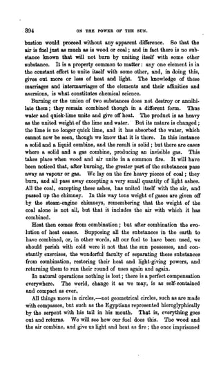 894                  ON THE POWER oP- THE SUN.

bustion would proceed without any apparent dift'erence. So that the
air is fuel just as much as is wood or coal; and in fact there is no sub-
stance known that will not burn by uniting itself with some other
substance. It is a property common to matter: anyone element is in
the constant effort to unite itself with some other, and, in doing this,
gives out more or less of heat and light. The knowledge of these
marriages and intermarriages of the elements and their affinities and
aversions, is what constitutes chemical science.
    Burning or the union of two substances does not destroy or annihi-
late them; they remain combined thongh in a dift'erent form. Thus
water and quick-lime unite and give off heat. The product is as heavy
88 the united weight of the lime and water. .. But its nature is ~hanged ;
the lime is no longer quick lime, and it has absorbed the water, which
cannot now be seen, though we know that it is 'there. In this instance
a solid and a liquid combine, and the result is solid; but there are cases
where a solid and a gas combine, producing an invisible gas. This
takes place when wood and air unite in a common fire. It will have
been noticed that, after burning, the greater part of the substances pass
away as vapour or gas. We lay on the fire heavy pieces of coal; they
burn, and all pass away excepting a very small quantity of light ashes.
All the coal, excepting these ashes, has united itself with the air, and
passed up the chimney. In this way tons weight of gases are given oft'
by the steam-engine chimneys, remembering that the weight of the
coal alone is not all, but that it includes the air with which it has
 combined.
    Heat then comes from combination; but after combination the evo-
lution of heat ceases. Supposing all the substances in the earth to
 have combined, or, in other ~ords, all our fuel to have been nsed, we
 should perish with cold were it not that the sun possesses, and con-
 stantly exer~ises, the wonderful faculty of separating these substances
 from combination, restoring their heat and light-giving powers, and
 returning them to run their round of nses again and again.
    In natural operations nothing is lost; there is a perfect compensation
 everywhere. The ':V0rId, change it as we may, is as self-contained
 and compact as ever",
    All things move in ci!·cles,-not geometrical circles, such as are made
 with compasses, but such as the Egyptians represented hieroglyphically
by the serpent with his tail in his mouth. That is, everything goes
 out and returns. We will see how our fuel does this. The wood a;nd
the air combine, and give us light and heat as fire; the once imprisoned
 