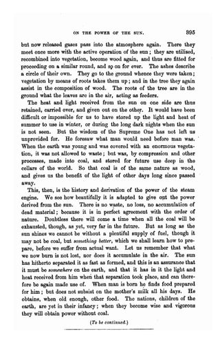 ON THE POWER OF THE SUN.                         895

but now released gases pass into the atmosphere again. There they
meet once more with the active operation of the sun; they are utilised,
recombined into vegetation, become wood again, and thus are fitted for
proceeding on a similar round, and sp on for ever. The ashes describe
a circle of their own. They go to the ground whence they were taken;
vegetation by means of roots takes them up; and in the tree they again
assist in. the composition of wood. The roots of the tree are in the
ground what the leaves are in the air, acting as feeders.
   The heat and light received from the sun on one side are thus
retained, carried over, and given out on t~e othe!. It would have been
difficult or impossible for us to have stored up the light and heat of
summer to use in winter, or during the long dark nights when the sun
is not seen. But the wisdom of the Supreme One has not left us
unprovided for. He foresaw what man would need before man was.
When the earth was young and was covered with an enormous vegeta-
tion, it was not allowed to waste; but was, by compression and other
processes, made into coal, and stored for future use deep in the
cellars of the world. So that coal is of the s~me nature as wood,
and gives us the benefit of the light of other days long since passed
away.
   This, then, is the lllstory and derivation of the power of the steam
engine. We see how beautifully it is adapted to give opt the power
derived from the SUD. There is no w~ste, no loss, no accumulation of
dead material; because it is in perfect agreement with the ord8r of
nature. Doubtless there will come a time when all the coal will be
exhausted, though, as yet, very far in the future. But as long as the
sun shines we cannot be without a plentiful supply of fuel, though it
may not be coal, but sOl1l,ething better, which we shall learn how to pre-
pare, before we suffer from actua~ want. Let us remember that what
we now burn is not lost, nor does it accumulate in the air. The SUD
has hitherto separated it as fast as formed, and ·this is an assurance that
it must be somewhere on the earth, and that it has in it the light and
heat received from him when that separation took place, and can there-
fore be again made use of. When man is born h~ finds food prepared
for him; but does not subsist on the mother's milk all his days. He
obtains, when old enough, other food. The nations, children of the
earth, are yet in their infancy; when they become wise and vigorous
they will obtain power without coal.
                             (To be continued.)
 