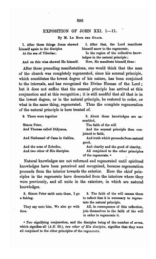 896

                EXPOSITION OF JOHN XXI. 1-11.
                           By M.    LE   Boys   DES GUAYS.

  1. After these thin,s Jesus shewed    1. After that, the Lord. manifests
himself again to the disciples        himself anew to the regenerate,
  At the sea of Tiberias ;              In the region of the collective bow·
                                      ledges in the natural principle;
  And on this wise shewed He himself.   Now, He manifests himself. thus :
   After these preceding manifestations, one would think that the man
of the church was completely regenerated, since his sensual principle,
which constitutes the lowest degree of his nature, has been conjoined
to the internals, and has recognised the Divine Human of the Lord;
but it does not suffice that the sensual principle has arri~ed at this
conjunction and at this recognition; it is still needful that all that is in
the lowest degree, or in the natural principle, be restored to order, or
what is the same thing, regenerated. Thus the complete regeneration
of the natural principle is here treated of.
  2. There were together                      2. About these knowledges are as-
                                            sembled,
  Simon Peter,                                The faith of the will
  And Thomas called Didymus,                  And the sensual principle then con-
                                            joined to faith;
  And Nathanael of Cana in Galilee,            And truth which proceeds from natural
                                            good,.
  And the sons of Zebedee,                     And charity and the good of charity,
  And two other of His disciples.              All conjoined to the other principles
                                            of the regenerate.•
   Natural knowledges are not reformed and regenerated until spiritual
knowledges have been perceived and recognised, because regeneration
proceeds from the interior towards the exterior. Here the chief prin-
ciples in the regenerate have descended from the interiors where they
were previously, and all unite in the exteriors, in which are natural
knowledges.
   s. Simon Peter saith unto them, I go 8. The faith of the will causes them
a fishing.                             to reflect that it is necessary to regene-
                                       rate the natural principle.
   They say unto him, We also go with     All, in consequence of this refiection,
thee.                                  join themselves to tbe faith of the will
                                        in order to regenerate it.

   • Two signifying conjunction, and the disciples being of the number of seven,
which signifies all (A..E. 20.), t'wo other of HiB disciples, signifies that they were
all conjoined to the other principles of the regenerate.
 