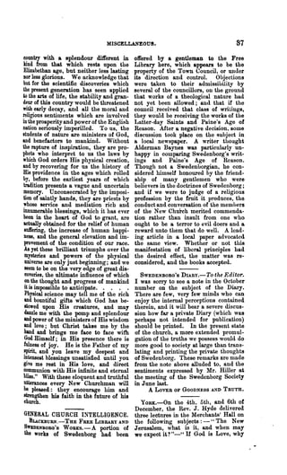 MISCELLANEOUS.                                     87
 country with a splendour different in         offered by a gentleman to the Free
 kind from that which rests upon the           Library here, which appears to be the
 Elizabethan age, but neither less lasting     property of the Town Council, or under
Dor less glorious. We acknowledge that         its direction and control. Objections
but for the scientific discoveries which       were taken to their admissihility by
the present generation has seen applied        several of the councillors, on the ground
to the arts of life, the stability and gran-   that works of a theological nature had
deur of this country would be threatened       not yet been allowed; and that if the
with early decay, and all the moral and        council. received that class of wriLings,
religious sentiments which are involved        they would be receiving the works of the
in the prosperity and power of the English     Latter-day Saints and Paine's Age of
nation seriously imperilled. To us, the        Reason. After a negative decision, some
students of nature are ministers of God,       discussion took place on the subject in
and benefactors to mankind. Without            a local newspaper. A writer thought
the rapture of inspiration, they are pro-      Alderman Baynes was particularly un-
phets who interpret to us the laws by          happy in comparing Swedenborg's writ-
which God orders His physical creation,        ings and Paine's Age of Reason.
and by recovering for us the history of        Though not a Swedenhorgian, he con-
His providence in the ages which rolled        sidered himself honoured by the friend-
by, before the earliest years of which         ship of many gentlemen who were
 tradition presents a vague and uncertain      believers in the doctrines of Swe<1enborg;
 memory. Unconsecrated by the imposi-          and if we were to judge of a religious
 tion of saintly hands, they are priests by    profession by the fruit it produces, the
 whose service and mediation rich and          conduct and conversation of the members
 innumerable blessings, which it has ever      of the New Church merited commenda·
 been in the heart of God to grant, are        tion rather than insult from one who
 actually obtained for the relief of human     ought to be a terror to evil doers and a
 auJfering, the increase of human happi-       reward unto them that do well. A lead·
 ness, and the general elevation and im-       ing article in a local paper advocated
 provement of the condition of our race.       the same view. Whether or not this
 As yet these brilliant triumphs over the      manifestation of liberal principles had
  mysteries and powers of the physical         the desired effect, the matter was re-
  universe are only just beginning; and we     considered, and the books accepted.
  seem to be on the very edge of great dis-
  coveries, the ultimate influence of which      SWEDENBORG'S DIARy.-To the Editor.
  on the thought and progress of mankind       I was sorry to see a note in the October
 it is impossible to anticipate. . . . •       number on the subject of the Diary.
  Physical science may tell me of the rich     There are few, very few minds who can
  and bountiful gifts which God has be-        enjoy the internal perceptions contained
  stowed upon His creatures, and may           therein, and it will bear a severe discus-
  dazzle me with the pomp and splendour        sion how far a private Diary (which was
 and power of the ministers of His wisdom      perhaps not intended for publication)
 and love; but Christ takes me by the          should be printed. In the present state
  hand and brings me face to face with         of the church, a more extended promul-
  God Himself; in His presence there is        gation of the truths we possess would do
 fulnes8 of joy. He is the Father of my        more good to society at large than trans-
 ~t, and you leave my deepest and              lating and printing the private thoughts
 1Iltenseat blessings unsatisfied until you    of Swedenborg. These remarks are made
 give me rest in His love, and direct          from the note above alluded to, and the
 communion with His infinite and eternal       sentiments expressed by Mr. Hiller at
 bliss." With these eloquent and truthful      the meeting of the Swedenborg Society
 utterances every New Churchman will           in June last.
 be pleased: they encourage him and                 A LOVER   OF GOODNESS AND TRUTH.
 strengthen his faith in th~ future of his
 church.                           YORK.-On the 4th, 5tIl, and 6th of
                                 December, the Rev. J. Hyde delivered
GENERAL CHURCH INTELLIGENCE. three lectures in the Merchants' Hall on
  BUCKBURN.-THE FREE LIBRARY AND the following subjects: _ H The New
SWlDENBOBG'S WOBKS.-A portion of Jerusalem, what is it, and when may
the works of Swedenborg had been we expect it? "_u If God is Love, why
 