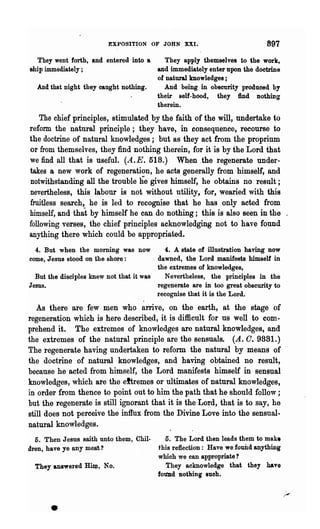 EXPOSITION OF JOHN XXI.                            897
  They went forth, and entered into a    They apply themselves to the work,
ship immediately;                     and immediately enter upon the doctrine
                                      01 natural knowledges ;
  And that night they caught nothing.   And being in obscurity produced by
                                      their self-hood, they find nothing
                                      therein.
    The chief principles, stimulated. by the faith of the will, undertake to
reform the natural principle; -they have, in consequence, recourse to
the doctrine of natural knowledges; but as they act from the proprinm
or from themselves, they find nothing therein, for it is by the Lord that
we find all that is useful. (A.E. 518.) When .the regenerate under-
takes a new work of regeneration, he acts generally from himself, and
notwithstanding all the trouble he gives himself, he obtains no result;
nevertheless, this labour is not without utility, for, wearied with this
fruitless search, he is led to recognise that he has only acted from
himself, and that by himself he can do nothing; this is also seen in the .
following verses, the chief principles acknowledging not to have found
anything there which could be appropriated.
  4. But when the morning was now           4. A state of illustration having now
come, Jesus stood on the shore:          dawned, the Lord manifests himself in
                                         the extremes of knowledges,
  But the disciples knew not that it was    Nevertheless, the principles in the
Jesus.                                   regenerate are in too great obscurity to
                                         recognise that it is the Lord.
   As there are few men who arrive, on the earth, at the stage of
regeneration which is here describe.d, it is difficult for us well to com-
prehend it. The extremes of knowledges are natural knowledges, and
the extremes of the natural principle are the sensuals. (A. O. 9881.)
The regenerate having undertaken to reform. the natural by means of
the doctrine of natural knowledges, and having obtained no result,
because he acted from himself, the Lord manifests himself in sensual
knowledges, which are the eftremes or ultimates of natural knowledges,
in order from thence to point out to him the path that he should follow;
but the regenerate is still ignorant that it is the ·Lord, that is to say, he
still does not perceive the inftux from the Divine Love into the sensual·
natural knowledges.
  5. Then Jesus sroth unto them, Chil-      5. The Lord then leads them to make
dren, have ye any meat?                  t his reflection: Have we found anything
                                         which we can appropriate?
  They answered Hin;l, No.                  They acknowledge that they have
                                         tOli'Dd nothing sueb•




      •
 