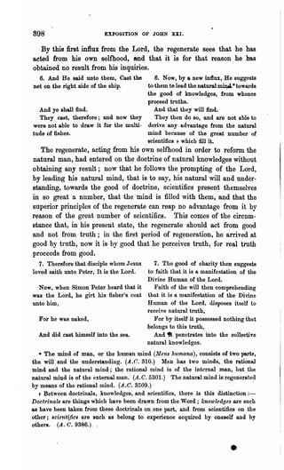 898                       EXPOSITION OF JOHN XXI.


   By this first influx from the Lord, the regenerate sees that he has
acted from his own selfhood, Md that it is for that reason he has
obtained no result from his inquiries.
  6. And He said unto them, Cast the         6. Now, by a new influx, He suggests
net on the right side of the ship.      . to them to lead the natural ~ * towards
                                          the good of knowledges, from whence
                                          proceed truths.
  And ye shall find.                         And that they will find.
  They cast, therefore; and now they         They then do so, and are not able to
were not able to draw it for the multi- derive any advantage from the natural
tude of fishes.                           mind because of the great number of
                                          scientific! t which fill it.
   The regenerate, acting from his own selfhood in order to reform the
 natural man, had entered on the doctrine of natural knowledges without
obtaining any result; now that he follows the prompting of the Lord,
.by leading his natural mind, that is to say, his natural will and under-
standing, towards the good of doctrine, scientifics pl'esen~ themselves
in so great a number, that the mind is filled with them, and that the
superior principles of the regenerate can reap no advantage from it by
reason of the great number of scientifics. This comes of the circum-
stance that, in his present state, the regenerate should act from good
and not from truth; in the first period of regeneration, he arrived at
good by truth, now it is by good that he perceives truth, for real truth
proceeds from good.
  7. Therefore that disciple whom Jesus    7. The good of chal°ity then suggests
loved saith unto Peter, It is the Lord. to faith "that it is a manifestation of the
                                        Divine Human of the L01'd.
  Now, when Simon Peter heard that it      Faith of the will then comprehending
was the Lord, he girt his fisher's coat that it is a manifestation of the Divine
unto him,                               Human of the Lord, disposes itself to
                                        receive natural truth,
  For he was naked,                       For by itself it possessed nothing that
                                        belongs to this truth,
  And did cast himself into the sea.      And 4ft penetrates into the collective
                                        natural knQwledges.
   * The mind of man, or the human mind (Mens humana), consists of two partlil,
the will and the understanding. (.~4..C. 310.) Mon has two minds, the rational
mind and the natural mind; the rational mind is of the internal man, but the
natural mind is of the external man. (A.C.5301.) The natural mind is regenerate~l
by means of the rational mind. (A.C. 3509.)
   t J;Jetween doctrinals, knowledges, and scientifics, there is this distinction:-
Doctrinals are things which have been drawn from the Word; knowledges are such
as have been taken from these doctrinals on one part, and from scientifics on the
other; 8cient~fic8 are such as belong to experience acquired by oneself and by
others. (A. C. 9386.)



                                                                         •
 