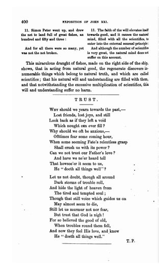 400                        EXPOSITION OF JOHN XXI.

   11. Simon Peter went up, and drew         11. The faith of the will elevates itself
 the net to land full of great fishes, an towards good, and it causes the 'natural
 hundred and fifty and three:             mind, filled with all the scientifics, to
                                          enter into the external sensual principle:
   And for all there were so many, yet       And although the numbe" of scientifics
 was not the net broken.                  is very great, the natural mind does not
                                          suft'er on this account.
     This miraculous draught of fishes, made on the right side of the ship,
  shows, that in acting from natural good, the regenerate discovers in-
. numerable things which belong to natural truth, and which are called
  scientifics; that his natural will and understanding are filled with them,
  and that notwithstanding the excessive multiplication of scientifics, thia
  will and understanding suffer no harm.

                                    TRUST.

                   WHY  should we yearn towards the past,-
                     Lost friends, lost joys, and still
                   Look back as if they left a void
                     Which nought can ever fill ?
                   Why should we oft be anxious,-.
                     Ofttimes fear some coming hour,
                   When some seeming Fate's relentless grasp
                     Shall crush us with its power?
                   Can we not trust our Father's love?
                     And have we ne'er heard tell
                   That howsoe'er it seem to us,
                     He " doeth all things well" ?
                   Let us not doubt, though all around
                      Dark storms of trouble roll,
                   And hide the light of heaven from
                      The tired and tempted soul ;
                   Though that still voice which guides us on                            •   I
                     May almost seem to die,
                   Still let us murmur not nor fear,
                     But trnst that God is nigh!
                   For so believed the good of old,
                      When troubles round them fell,
                   And now they feel His love, and_know
                      He " doeth all things well."
                                                                       T.P.
 