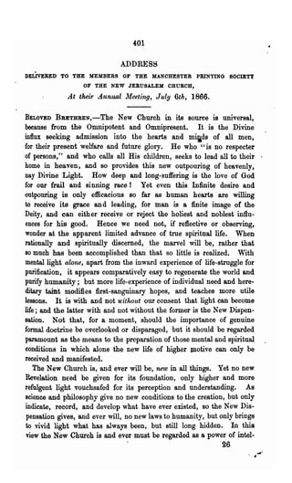 4:01

                             ADDRESS
DELIVERED TO THE MEMBERS OF THE MANCHESTER PRINTING SOCIETY
                  OF THE NEW JERUSALEM CHURCH,

             At their Annual Meeting, July 6th, 1866.

BELOVED    BBETHREN,-The New Church in its source is universal,
because from the Omnipotent and Omnipresent. It is the Divine
influx seeking a.dmission into the hearts and m~ds of all men,
for their present welfare and future glory. He who "is no respecter
of persons,' 'and who calls all His children, seeks to lead all to their '
home in heaven, and so provides this new outpouring of heavenly,
nay Divine Light. How deep and long-suffering is the love of God
for our frail and sinning race! Yet even this Infinite desire and
ontpouring is only efficacious so far as human hearts are willing
to receive its grace and leading, for man is a finite image of the
Deity, and can either receive or reject the holiest and noblest influ-
ences for his good. Hence we need not, if reflective or observing,
wonder at the apparent limited advance of true spiritual life. When
rationally and spiritually discerned, .the marvel will be, rather that
80 much has been accomplished than that so little is realized.      With
mental light alone, apart from the inward experience of life-struggle for
purification, it appears comparatively easy to regenerate the world and
purify humanity; but more life-experience of individual need and here-
ditary taint modifies first-sanguinary hopes, and teaches more utile
lessons. It is with and not without our consent that light can become
life; and the latter with and not without the former is the New Dispen-
sation. Not that, for a moment, should. the importance of genuine
formal doctrine be overlooked or disparaged, but it should be regarded
paramount as the means to the preparation of those mental and spiritual
conditions in which alone the new life of higher JIlotive can only be
received and manifested.
    The New Church is, and ever will be, new in all things. Yet no new
Revelation nEed be given for its foundation, only higher and more
refulgent light vouchsafed for its perception and understanding. As
science and phil080phy give no new conditions to the creation, but only
indicate, record, and develop what have ever existed, 80 the New Dis-
 pensation gives, and ever will, no new laws to humanity, but only brings
 to vivid light what has always been, but still long hidden. In this
 view the New Church is and ever must be regarded as a power of intel-
                               .                             26
 