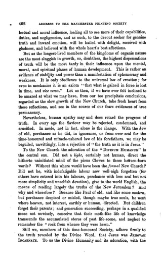 402         ADDRESS TO THE MANCHESTER PRINTING SOOIETY

 lectual and moral influence, leading all to see more of their capabilities,
 duties, and negligencies, and as such, to the devout seeker for genuine
 truth and inward emotion, will be hailed with delight, received with
 gladness, and believed with the whole heart's best affections.
    But as the longest-lived members of the kingdoms of organie nature
 are the most sluggish in growth, so, doubtless, the highest dispensations
 of truth will be the most tardy in. their influence. upon the mental,
 moral, and spiritual planes of human development. This is rather an
 evidence of gtabiJj.ty and power than a manifestation of ephemeracy and
 weakness. It is only obedience to the universal law of creation; for
 even in mechanics it is an axiom "that what is gained in force is lost
in time, and vice versa." Let us then, if we have ever felt inclined to
be amazed at what we may have, from our too precipitate conclusions,
regarded as the slow growth of the New Church, take fresh heart from
these reflections, and see in the source of our fears evidences of true
permanency.
    Nevertheless, human apathy may and does retard the progress of
truth. In every age the Saviour may be rejected, condemned, and
crucified. In mode, not in fact, alone is the change. With the Jew
of old, perchance as he did, in ignorance, or from ,over-zeal for the
time-honoured and miracle-ushered law of his forefathers, we may be
beguiled, unwittingly, into a rejection of "the truth as it is in Jesus."
    To the New Church the adoration of the" DIVINUM HUMANUM" is
the central sun. Did not a light, certainly not human, direct the
hitherto uninitiated mind of the pious Clowes to these heaven-born
words? Without this where would have been the formal New Church?
Did not he, with indefatigable labour now well-nigh forgotten (for
others have entered into his labours, perchance with less zeal but not
more simplicity and unselfish devotion), give to the world English, the
means of reading largely the tru,ths of the New Jerusalem? And
why and wherefore? Because like Paul of old, and like some '11wdern,
but perchance despised or misled, though maybe true souls, he went
where heaven, not interest, earthly or human, directed. But children
torget their parents; and generation succeeding, perhaps in a qualified
sense not unwisely, conceive that their moth-like life of knowledge
transcends the accumulated stores of past life-scene, and neglect to
remember the "rock from whence they were hewn."
   Still we, members of this time-honoured Society, adhere firmly to
the truth revealed by the Divine Word, that Jesus was JEHOVAH
INOARNA'rE.    To us the Divine Humanity and its adoration, with the
 
