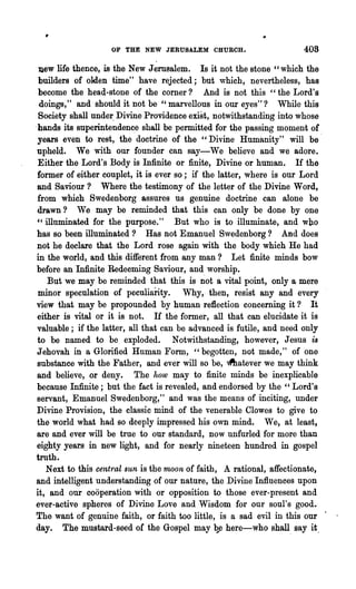 OF THE NEW JERUSALEM CHURCH.                      40S

 ]lew life thence, is the New Jerusalem. Is it not the stone "which the
 builders of olden time" have rejected; but which, nevertheless, has
 become the head-stone of the corner? And is not this "the Lord's
  doings," and should it not be "marvellous in our eyes"? While this
 Society shall unde~ Divine Providence exist, notwithstanding into whose
.hands its snperintendenc.e shall be permitted for the passing moment of
 years even to rest, the doctrine of the "Divine Humanity" will be'
 upheld. We with our founder can say-We believe and we adore.
 Either the Lord's Body is Infinite or finite, Divine or human. If the
 former of either couplet, it is ever so; if the latter, where is our Lord
 and Saviour? Where the testimony of the letter of the Divine Word,
 from which Swedenborg assures us genuine doctrine can alone be
 drawn ? We may be reminded that this can only be done by one
 ,~ illuminated for the purpose."     But who is to illuminate, and who
 has so been illuminated? Has not Emanuel Swedenborg? And does
 not he declare that the Lord rose again with the body which He had
 in the world, and this different from any man? Let finite minds bow
 before an Infinite Redeeming Saviour, and worship.
     But we may be reminded that this is not a vital point, only a mere
 minor speculation of peculiarity. Why,- then, resist any and every
 view that may be propounded by human reflection concerning it ? It
 either is vital or it is not. If the former, all that can elucidate it is
 valuable; if the latter, all that can be advanced is futile, and need only
 to be named to be. exploded. Notwithstanding, however, Jesus is
 Jehovah in a Glorified Human Form, "begotten, not made," of one
 substance with the Father, and ever will so be, ~atever we may think
 and believe, or deny. The how may to finite minds be inexplicable
 because Infinite; but the fact is revealed, and endorsed by the" Lord's
 servant, Emanuel Swedenborg," and was the means of inciting, under
 Divine Provision, the classic mind of the venerable Clowes to give to
 the world what had so deeply impressed his own mind. We, at least,
 are and ever will be true to our standard, now unfurled for more than
 eighty years in new light, and for nearly nineteen hundred in gospel
 truth.
    Next to this central sun is the nwon of faith, A rational, affectionate,
and intelligent understanding of our nature, the Divine Influences upon
it, and our cooperation with or opposition to those ever-present and
ever-active spheres of Divine Love and Wisdom for our soul's good..
The want of genuine faith, or faith too little, is a sad evil in this our .
day. The mustard-seed of the Gospel may ~e here-who shall. say it.
 