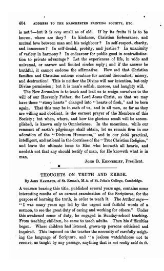 ~04     ADDRESS TO THE MANCHESTER PRINTING SOCIETY, ETC.

is not ?-but it is very small as of old. If by its fruits it is to be
known, where are they? In kindness, Ohristian forllearance, and
mutual love between man and his neighbour? In self-respect, charity,
and innocence? In self-denial, probity, and justice? In unanimity
or variety in harmony? In endeavour for public good in contradistinc-
tion to private advantage? Let the experiences of life, in wide and
universal, or narrow and limited circles reply;. and if the answer be
truthful, it cannot endorse the affirmative'. How sad that Christian
families and Christian nations combine for mutual discomfort; misery,
and destruction! This is neither the Divine will nor intention, but only
Divine permission; but it is man's selfish, morose, and haughty will.
   The New Jerusalem is to teach and lead' us to resign ourselves to the
will of our Heavenly Father, the Lord Jesus -Christ, so that we may
have these " stony hearts" changed into "hearts of flesh," and be bom
again. That this may be in each of us, and in all men, 80 far as they
are willing and obedient, is the earnest prayer of the Members of this
Society; but when, wh~re, and how the glorious result will be accom-
plished, is known only to Omniscience. In the meantime, while our
remnant of earth's pilgrimage shall obtain; let us remain:firm in our
adoration of the "Divinum Humanum," and in our faith practical,
intelligent, and rational in the doctrines of the True Christian Religion,"
                                                 H


and leave the ultimate issue to Him who knoweth all hearts, and
needeth not that any should testify of man, for He knoweth what is in
man.
                                        JOHN B. KENNERLEY, President.
                       •
            THOUGHTS ON TRUTH AND ERROR.
   By JOHN HAMILTON, of St. Ernan's, M.A. of St. John's College, Cambridge.

A VOLUME bearing this title, published several years ago, contains some
interesting results of an earnest examination of the Scriptures, for the
purpose of learning the truth, in order to teach it. The Author .says-
"I was many years ago led by the urge~t and faithful words of a
sermon, to see the great duty of caring and workipg for others." Under
this awakened sense of duty, he engaged in Sunday-school teaching.
From teaching children, he came to teach adults. Then his difficulties
began. Where children had listened, grown-up persons criticised and
inquired. This imposed on the teacher the necessity of carefully weigh-
ing the language of Scripture, and "a jealous watchfulness not to
receive, as taught by any ptssage, anything that is not really said in it.
 