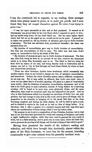 THOUGHTS ON TRUTH iND ERROR.                              405

I was (he continued) led to separate, in my reading, those passages
which were plainly meant to prove, or to point out proofs, and I soon
found that they all ranged thetnSelVfs against ~te views I Wtu trying to
prove true."
  "I wu (he says) astounded. at this, and at first paralysed. It seemed as if
Christianity was proved false by the very Book which I expected to prove it true;
and my hands hung down, for my heart failed me. But the' same higher Spirit
which had led me so far urged me on-would not let me be quiet. I pressed on,
or rather was pressed on, till my doctrine of salvation gave way to God's doctrine
of salvation. The first was salvation from punish'ment hereafter; tbe latter was
salvation from sin.
   "My doctrine of reconciliation gave way to God's doctrine of reconciliation.
The first was reconciliation of God to man. The latter was, that man, God's
enemy, is 'reconciled to God by the death of His Son.'
   "My doctrine of atonement gave way to God's doctrine of atonement. The first
was, that God, being far from us on account of our sins, receives the atonement
which is to bring Him favourably near'to us. The latter is, that we, being far
from God by reason of our sins, and being thereby sunk in destruction and in
misery, are led to 'joy in God through our Lord J esns Christ, by whom we have
now received the atonement.'
   "There are other doctrines, b~sideB those mentioned, which necessarily take
another aspect, when we are forced to change our view of salvation, reconciliation;
and atonement. Indeed, the whole Christian system takes a different complexion,
as one may say. But it may safely be affirmed, that God's own truth, when it
roots out any plant that is of another planting, will plant in a plant of incalculably
mor.e wortb,-that the doctrines of salvation, reconciliation, atonement, and of all
that is for God's glory in man's salvation, instead of being shaken by a searching
scrutiny. will be found to be more true, more gloriously divine, and far more
efficacious, than could be conceived until they are subjected to the proof. And he
who, in that fearlessness which love founded on conviction of God's love can only
produce, has had courage to take God at His word, and to prove all things, will, in
proportion to his sincerity in bringing all to the proof, find that, so far from
becoming sceptical and having his faith shaken, he will be built as upon a rock,
and be inabled to rejoice in the Lord as he had no idea of doing before. It is,
therefore, that I, after a quarter of a century's inquiry and trial, urge thus upon
others the consideration of those things which I now lay before them.
   " My purpose is not to give a compendium of true Christian doctrine, but to lead
men to see how they have perverted the words and meaning of Scripture, and made
a vapid, inefficacious religion, while they have used in general the very words of
troth, but in a false meaning; and to point out, in some cases, where the truth lies,
and so promote the proving of all things, and the fast holding of that which is good."
   Having thus presented the results of the Author's reading and
reflection, and which have brought him, doctrinally, almost within the
gates of the Holy Jerusalem, we leave him for the present, intending
occasionally to give some extracts from his generally excellent work.
 