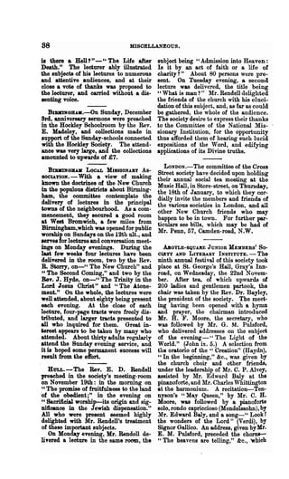 88                               MISCELLANEOUS.

is there a Hell?" - " The Life after         subject being "Admission into Heaven:
Death." The lecturer ably illustrated        Is it by an act of faith or a life of
the subjects of his lectures to numerous     charity? " About 80 persons were pre-
and attentive audiences, and at their        sent. On Tuesday evening, a second
close a vote of thanks was proposed to       lecture was delivered, the title being
the lecturer, and carried without a dis-     "Wha~ is man?" Mr. Rendell delighted
senting voice.                               the friends of the church with his eluci-
                                             dation of this subject, and, as far as could
  BIBIDNGlLUI.-On Sunday, December           be gathered, the whole of the audience.
Brd, anniversary sermons were preached       The society desire to express their thanks
in the HookIey Schoolroom by the Rev.        to the Committee of the National Mis-
E. Madeley, and collections made in          sionary Institution, for the opportunity
8Upport of the Sunday-schools connected      thus afforded them of hearing such lucid
with the HookIey Society. The attend-        expositions of the Word, and edifying
ance was very large, and the collections     applications of its Divine truths.
amounted to upwards of £7.
                                                LONDON.-The committee of the Cross
    BIBJIINGJU.JI LOCAL MISSIONABY As-       Street society have decided upon holding
8OCIATION. - With a view of making           their annual social tea meeting at the
known the doctrines of the New Church        Music Hall, in Store-street, on Thursday,
in the populous districts about Birming-     the 18th of January, to which they cor-
ham, the committee contemplate the           dially invite the members and friends of
delivery of lectures in the principal        the various societies in London, and all
towna of the neighbourhood. As a com-        other New Church friends who may
mencement, they secured a good room          happen to be in town. For further~­
at West Bromwich, a few miles from           ticnlars see bills, which may be had of
Birmingham,which was opened for public       Mr. Penn, 57, Camden-road, N.W.
worship on Sundays on the 12th ult., and
Ierve8 for lectures and conversation meet-
ings on Monday evenings. During the         .A.BOYLE-SQUAllE JUNIOR MEMBERS' So-
last few weeks four lectures have been    CI,ETY AND LITERARY INSTITUTE. - The
delivered in the room, two by the Rev.    ninth annual festival of this society took
B. Storry, on-" The New Church" and       place at St. George's Hall, Gray's Inn-
" The Second Coming," and two by the      road, on Wedneaday, the 22nd Novem-
Bev. J. Hyde, on_CC The Trinity in the    ber. After tea, of which upwards of
Lord. "esus Christ" and "The A.tone-      200 ladies and gentlemen partook, the
ment." On the whole, the lectures were    chair was taken by the Rev. Dr. Bayley,
well attended, about eighty being present the president of the society. The meet-
each evening. At the close of each        ing having been opened with a hymn
lecture, four-page tracts were freely dis-and prayer, the chairman introduced
tributed, and larger tracts presented to  Mr. H. F. Moore, the secretary, who
all who inquired for them. Great in-      was followed by Mr. G. M. Pulsford,
terest appears to be taken by many who    who delivered addresses on the subject
attended. About thirty adults regularly   of the evening-" The Light of the
attend the Sunday evening service, and    World." (John ix. 5.) A selection from
it is hoped some permanent success will   the oratorio of the U Creation" (Haydn),
result from the effort.                   U In the begi,nning," &c., was given by

                                          the church choir and other friends,
   HULL.-The Rev. E. D. Rendell under the leadership of Mr. C. P. Alvey,
preached in the society's meeting-room assisted by Mr. Edward Bo.1y at the
on November 19th: in the morning on pinanoforte, and Mr. Charles Whittington
"The promise of fruitfu1D.ess to the land at the harmonium. A recitation-Ten-
of the obedient;" in the evening on nyson's "May Queen," by Mr. C. H.
" Sacrificial worship-its origin and sig- Moore, was followed by a pianoforte
nificance in the Jewish dispensation." solo, rondo capriccioso (Mendelssohn), by
All who were present seemed highly Mr. Edward BaIy, and a song_CC Look r
delighted with Mr. Rendell's treatment the wonders of the Lord" (Verdi), by
of these important subjects.              Signor Gallico. An address, given by Mr.
   On Monday evening, Mr. Rendell de- E. M. Pulsford, preceded the chorus--
livered a lecture in the same room, the "The heavens are telling," &c., whioh
 