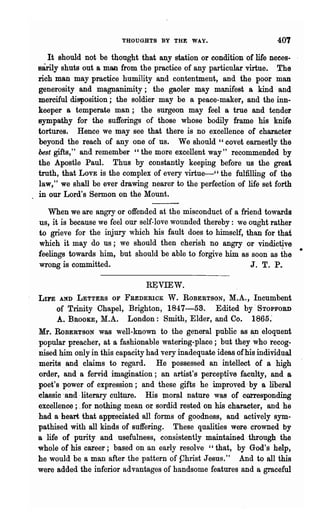 THOUGHTS BY THE WAY.                         401
   It should not be thought that any station or condition of life neoes-
sarily shuts out a man from the practice of any particular virtue. ,The
rich man may practice humility and contentment, and the poor man
generosity and magnanimity; the gaoler may manifest a kind and
merciful disposition; the soldier may be a peace-maker, and the inn-
keeper a temperate man; the surgeon may feel a true and teI;lder
sympathy for the sufferings of those whose bodily frame his knife
tortures. Hence we may see that there is no excellence of character
beyond the reach of anyone of us. We should "covet earnestly the
best gifts," and remember "the more excellent way" recommended by
the Apostle Paul. Thus by constantly keeping before us the great
truth, that LOVE is the complex of every virtue-" the fulfilling of the
law," we shall be ever drawing nearer to the perfection of life set forth
in our Lord's Sermon on the Mount.

   When we are angry or offended at the misconduct of a friend towards
us, it is because we feel our self-love wounded thereby: we ought rather
to grieve for the injury which his fault does to himself, than for that
which it may do us; we should then cherish no angry or vindic14ve
feelings towards him, but should be able to forgive him as soon as the       •
wrong is committed.                                         J. T. P.

                                RJJVIEW.
LU'E AND LETTERS OF FREDERICK W. ROBERTSON, M.A., Incumbent
      of Trinity Chapel, Brighton, 1847-53. Edited by'STOPFOBD
      A. ~ROOKE, M.A. London: Smith, Elder,and Co. 1865:
Mr. RoBERTSON was well-known to the general public as a~ eloquent
popular preacher, at a fashionable watering-place; but they who recog-
nised him only in this capacity had very inadequate ideas ofhis individual
merits and claims to regard. He posse.ssed an intellect of a high
order, and a fervid imagination; an artist's perceptive faculty, and a
poet's power of expression; and these gifts he improved' by a liberal
~lassic .and· literary culture. His mor~l nature was or corresponding
excellence; .for nothing mean or sordid rested on his charaoter, and he
had a·heart that appieciated all forms of goodness, and actively sym-
pathised with all kinds of suffering. These qualities were. crowned by
a life of purity and usefulness, consistently maintained·, through the
whole of his career; based on an early resolve "that, by God's help,
he would b~ a man after the pattern of phrist J eaus." And to all this
were added the inferior advantages of handsome features and a graceful
 