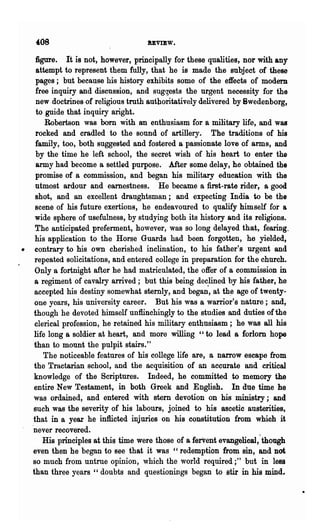 '08                              bVIEW.

      figure. It is not, however, principally for these qualities, nor with any
      attempt to represent them fully, that he is made the subject of these
      pages; but because his history exhibits some of the effects of modem
      free inquiry and discussion, and suggests the urgent necessity for the
      new doctrines of religious truth authoritatively delivered by 8wedenborg,
      to guide that inquiry aright.
         Robertson was born with an enthusiasm for a military life, and was
      rocked and cradled to the sound of artillery. The traditions of his
      family, too, both suggested and fostered a passionate love of arms, and
      by the time he left school, the secret wish of his heart to enter the
      army had become a settled purpose. After some delay, he obtained the
      promise of a commission, and began his military education with the
      utmost ardour and earnestness. He became a first-rate rider, a good
      shot, and an excellent draughtsman; and expecting India to be the
      scene of his future exertions, he endeavoured to qualify himself for a
      wide sphere of usefulness, by studying both its history and its religions.
      The anticipated preferment, however, was so long delayed that, fearing.
      his application to the Horse Guards had been forgotten, he yielded,
•    contrary to his own cherished inclination, to his father's urgent and
     repeated solicitations, and entered college in preparation for the church.
     Only a fortnight after he had matriculated, the offer of a commission in
     a regiment of cavalry arrived; but this being dec.1ined by his father, he
     accepted his destiny somewhat sternly, and began, at th~ age of twenty-
     one years, his university career. But his was a warrior's nature; and,
     though he devoted himself unflinchingly to the studies and duties ofthe
     clerical profession, he retained his military enthusiasm; he was all his
     life long a soldier at heart, and more willing "to lead a forlorn hope
     than to mount the pulpit stairs."
         The noticeable features of his college life are, a narrow escape from
     the Tractarian school, and the acquisition of an accurate alid critical
     knowledge of the Scriptures. Indeed, he comDiittedto memory the
     entire New Testament, in both Greek and English. In due time he
     was ordained, and entered with stern devotion on his ministry; and
     such was the severity of his labours, joined to his ascetic austerities,
     that in a year he inflicted injuries on his constitution from which it
    'never recovered.
        His principles at this time were those of a ferVent evangelical,'though
    even then he began to see that it was "redemption from sin, and not
    so much from untrue opinion, which the world required;" but in less
    than three years "doubts and questionings began to stir in his mind.
 