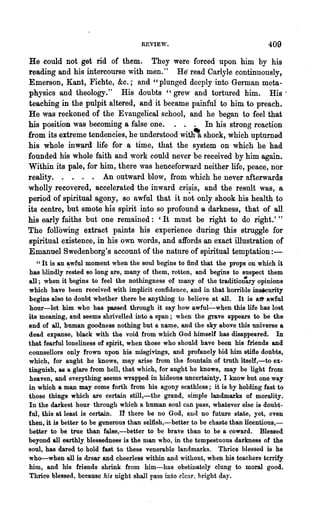 RETIE"~.                                  409
He could not get rid of them. They were forced upon him by his
reading and his intercourse with men." He' read Carlyle continuously,
Emerson, Kant, Fichte, &c.; and "plunged deeply into German meta-
physics and theology." His doubts "grew and tortured him. His'
teaching in the pulpit altered, and it became painfui to him to preach.
He was reckoned of the Evangelical school, and he began to feel that
his position was becoming a false one.        . . In his strong reaction
from its extreme tendencies, he understood with' shock, which upturned
his whole inward life for a time, that the system on which he had
founded his whole faith and work could never be received by him again.
Within its pale, for him, there was henceforward neither life, peace, nor
reality.               An outward blow, from which he never afterwards
wholly recovered, accelerated the inward crisis, and the result was, a
period of spiritual agony, 80 awful that it n~t only shook his health to
its centre, but smote his spirit into so profound a darkness, that of all
his early faiths but one remained: 'It must be right to do right.'"
The following extract paints his experience during this struggle for
spiritual existence, in his own words, and affords an exact illustration of
Emanuel Swedenborg's account of the nature of spiritual temptation:-
   "It is an awful moment when the soul begins to find that the props on which it
has blindly r~sted so long are, many of them, rotten, and begins to suspect them
all; when it begins to feel the nothingness of many of the traditiott'ary opinions
which have been received with implicit confidence, and in that horrible ma.curity
begins also to doubt whether there be anything to believe at all. It is aJt awful
hour-let him who has passed through it say how awful~when this life has lost
its meaning, and seems shrivelled into a span; when the grave appears to be the
end of all, human goodness nothing but a name, and the sky above this universe a
dead expanse, black with the void from whicb God himself has disappeared. In
that fearful loneliness of spirit, when those who should have been his friends and
counsellors only frown upon his misgivings, and profanely bid him stifle doubts,
which, for aught he knows, may arise from the fountain of truth itself,-to ex-
tinguish, as a glare froIn hell, that which, for aught he knows, may be light from
heaven, and everything seems wrapped in hideous uncertainty, I know but one way
in which a man may come forth from his agony scathless; it is by holding fast to
those things which are certain still,-the grand, simple landmarks of morality.
In the darkest hour through which a human soul can pass, whatever else is doubt-
ful, this at least is certain. n there be no God, Rll(l no future state, yet, even
then, it is better to be generous than selfish,-better to be chaste than licentious,-
better to be true than false,-better to be brave than to be a coward. Blessed
beyond all ~arthly blessedness is the man who, in the tempestuous darkness of the
soul, has dared to hold fast to. these venerable landmarks. Thrice blessed is he
who-when all is drear and cheerless within and without, when his teachers terrify
him, and his friends shrink from him-has obstinately clung to moral. good.
Thrice blessed, because his night shall pass into clear, bright day.
 