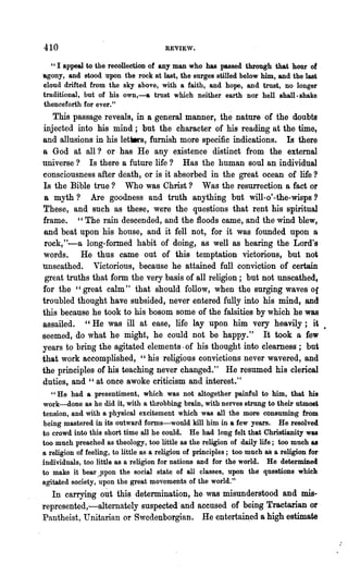 410                                  REVIE'V.

   "I appeal to the recollection of any man who has passed through that hour of
agony, and stood upon the rock at last, the surges stilled below him, and the las~
cloud drifted from the sky above, with a faith, and hope, and trust, no longer
traditional, but of his own,-a trust which neither earth nor hell shall. shake
thenceforth for ever."
   This passage reveals, in a general manner, the nature of the doubts
injected into his mind; but the character of his reading at the time,
and allusions in his let_s, furnish more specific indications. Is there
a God at all? or has He any existence distinct from the external
universe? Is there a future life? Has the human soul an individual
consciousness after death, or is it absorbed in the great ocean of life?
Is the Bible true? Who was Christ? Was the resurrection a fact or
 a myth? Are goodness and truth anything but will-o'-the-wisps?
These, and such as these, were the questions that rent his spiritual
frame. "The rain descended, and the floods came, and the wind blew,
 and beat upon his house, and it fell not, for it was founded upon a
 rock,"-a long-formed habit of do~g, as well as hearing the Lord's
 words. He thus came out of this temptation victorious, but not
unscathed. Victorious, because he attained full conviction of certain
 great truths that form the very basis of all religion; but not unscathed,
for the "great calm" that should follow, when the surging waves Of
troubled thought have subsided, never entered fully into his mind, and
this because he took to his bosom some of the falsities by which he was
assailed. "He was ill at ease, life lay upon him very heavily; it •
seemed, do what he might, he could not be happy." It took a few
years to bring the agitated elements· of his thought into clearness; but
tha.t work accomplished, "his religious convictions never wavered, and
the principles of his teaching never changed." He resumed his clerical
duties, and" at once awoke criticism and interest."
   "He had a presentiment, which was not altogether painful to him, that his
work-done as he did it, with a throbbing brain, with nerves strung to their utmost
tension, and with a physical excitement which was all the more consuming from
being mastered in "its outward forms-would kill him in a few years. He resolved
to crowd into this short time all he could. He had long felt that Christianity was
too much preached as theology, too little as the religion of daily life; too much &8
a religion of feeling, to little as a religion of principles; too much 8S a re~on for
individuals, too little as a religion for nations and for the world. He determinecl
to make it bear ..Jlpon the social state of all classes, upon the questions which
agitated society, upon the great movements of the world."
  In carrying out this determination, he was misunderstood and mis-
represented,-alternately suspected 'and accused of being Tract~an or
Pantheist, Unitarian or Swedenborgian. He enterta~eda high estimate
 