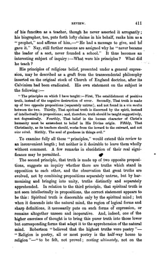 REYIE"o.                                    411

of his function as a teacher, though he never asserted it alTogantly;
his biographer, too, puts forth lofty claims in his behalf, ranks him as a
" prophet," and affirms of him,-" He had a message to give, and he
gave it." Nay, still further reasons are assigned why he "never became
the leader of a sect, never founded a schooL" It thus becomes an
interesting subject of inquiry : -What were his principles? What did
he teach?
   His principles of religious belief, presented under a general expres-
sion, may be described as a graft from the transcendental philosophy
inserted on the original stock of Church of England doctrine, after its
Calvinism had been eradicated. His own statement on the subject is
the following : -
   " The principles on which I have taught :-First, The establishment of positive
troth, instead of the negative destruction of error. Secondly, That truth is made
up of two opposite propositions [separately untrue], and Dot found in a via· media
between the two. Thirdly, That spiritual truth is discerned by the spirit, instead
of intellectually in propositions; and, therefore, truth should be taught suggestively',
not dogmatically. Fourthly, That belief in the human character of Christ's
humanity must be antecedent to belief in His Divine origin. Fifthly, That
Christianity, as' its teachers should, works from the inward to the outward, and not
vice versa. Sixthly, The soul of goodness in things evil."
  . To examine fully all these "principles," would extend this review to
an inconvenient length; but neither is it desirable to leave them wholly
without comment. A few remarks in elucidation of their real signi-
ficance may be permitted.                        "
    The second principle, that truth is made up of two opposite proposi-
tions, suggests an inquiry whether there are t~ths which stand in
opposition to each other, and the observation that great truths are
evolved, not by combining propositions separately untrue, but by har..
monising and bringing into unity, truths distinctly and separately
apprehended. In relation to the third principle, that spiritual truth is
not seen intellectually in propositions, the correct statement appears to
be this: Spiritual ,truth is discemible only by the spiritual mind; but
w hen it descends into the natural mind, the region of logical forms and
sharp definitions, it necessarily puts on such forms of expression, or
remains altogether unseen and inoperative. And, indeed, one of the
higher exercises of thought is to bring this purer truth into those lower
but corresponding forms that adapt it to the apprehension of the natural
mind. Robertson" believed that the highest truths were poetry " -
"Religion is poetry, all or most poetry is the half-way house to
religion "-" to be felt, not provec1; resting ultin~ately, not on the
 