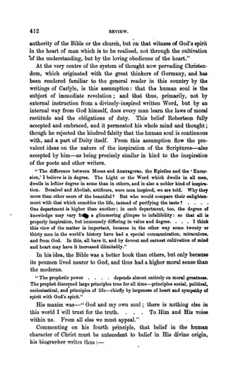 412                                   REVIEW.

authority of the Bible or the church, but ~n that "witness of God's spirit
in the heart of man which is to be realised, not through the cultivation
of the understanding, but by the loving obedience of the 4eart."
   At the very centre of the system of thought now pervading Christen-
dom, which originated with the great thinkers of Germany, and has
been rendered familiar to the general reader in this country by the
writings of Carlyle, is .this assumption: that the human soul is the
subject of immediate revelation; and that thus, prim~rily, not by
external instruction from a divinely-inspired written Word, but by an
internal way from God himself, does every man learn the laws of moral
rectitude and the obligations of duty. This belief RobertsOJl fully
accepted and embraced, and it permeated his whole mind and thought;
thongh he rejected the kindred falsity that the human soul is continuous
with, and a part of Deity itself. From this assumption flow the pre-
valent ideas on the nature of the inspiration of the Scriptures-also
accepted by him-as being precis.ely similar in kind to the inspiration
of the poets and other writers.
   "The difference between Moses and Anaxagoras, the Epistles and the 'Excur-
sion,' I believe is in degree. The. Light or the Word which dwells in all men,
dwells in loftier degree in some than in o.thers, and'is also a nobler kind of inspira-
tion. Bezaleel and Aboliah, artificers, were men inspired, we are told. Why they
more than other seers of the beautiful? But who would compare their enlighten-
ment with that which ennobles the life, instead of purifying the taste? • . • •
One department is higher than another; in each department, too, the degree of
knowledge· may vary frtlt a glimmering glimpse to infallibility: so that all is
properly inspiration, but' immensely differing in value and degree. . . • I think
this view of the matter is important, because in the other way some twenty or
thirty men in the world's history have had a special comDlnnication, miraculous,
and from God. - In this, all haye it, and by devout and earnest cultivation of mind
and heart may have it increased illimitably."
   In his idea, the Bible was a better book than others, but only because
its penmen lived nearer to God, and thu~ had a higher moral sense than
the modems.
  " The prophetic power . . . . depends almost entirely on moral greatness.
The prophet disce~ed large principles true for all time-principles social, political,
ecclesiastical, and principles of life-chiefly by largeness of heart and sympathy of
spirit with God's spirit." .
   His maxim was-" God and my own sonl; there is nothing else in
this world I 'will trust for the truth.        To Him and His voioe
within us. From all else we must appeal."
   Commenting on his fourth principle, that belief in the human
character of Christ mnst be antecedent to belief in His divine origin,
bis bio~l'apher writes thus : -
 