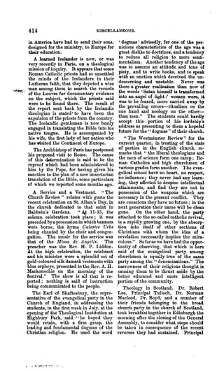 414                               MISCELLANEOUS.

            in America have had to send their sons,          'dogmas' advisedly, for one of the per-
            designed for the ministry, to Europe for         nicious characteristics of the age was a
            their education.                                 great dislike to doctrines, and a tendency
              . A learned Icelander is now, or was           to reduce all religion to mere senti-
            very recently in Paris, on a theological         mentalism. Another tendency of the age
            mission of inquiry. It appears that some         was to assume an attitude and tone of
            Roman Catholic priests had so unsettled          piety, and to write books, and to speak
            the minds of the Icelanders in their             with an unction which deceived the un-
            Lutheran faith, that they deputed a wise         descerning and unstable. Never was
.,,~~,:.,   man among them to search the records             there a greater realization than now of
            of the Louvre for documentary evidence           the words 'Satan himself is transformed
            011 the subject, which the priests said
                                                             into an angel of light:' women wel"e, it
            were to be found there. The result of            was to be feared, more carried away by
            the report sent back by the Icelandic            the prevailing errors-ritualism on the
            theologian is stated· to haye been the           one hand and neology on the other-
            expulsion of the priests from the country.       than men." The students could hardly
            The Icelandic gentleman is now busily            accept this portion of his lordship's
            engaged in translating the Bible into his        address as presenting to them a hopeful
            native tongue. He is accompanied by              future for the " dogmas" of their church.
            his wife, the :first lady of her nation who         " The Westminster Review" for the
            has -'sited the Continent of Europe.             current quarter, in treating of the state
                The Archbishop of Paris has postponed        of parties in the English church, re-
            his proposed visit to Rome. The cause            marks that "the liberal theologians and
            of this detennination is said to be the          the men of science form one camp; Ro-
            reproof which had been administered to           man Catholics and high churchmen of
            him by the Pope, for having given his            various grades form 8.llother. The evan-
            sanction to the plan of a new unsectarian        gelical school hav~ no heart, no respect,
            translation of the Bible, some particulars       no influence; they never had any learn-
            of which we reported some months ago.           ing, they affected to despise intellectual
                                                             attainments, and find they are not in
               A Service and a Vestment. " The               possession of the weapons which are
             Church Review" relates with gusto the          necessary in the present conflict. They
             recent celebration on St. Alban's Day, in       are conscious they have no future; in the
             the church dedicated to that saint in          next generation their name will be clean
             Baldwin's Gardens. "Ai 11-15, the              gone. On the other hand, the party
             solemn celebration took place; it was          attached to the so-called catholic revival,
             preceded by a procession in which banners      is a rapidly growing one, by the absorp-
             were borne, the hymll C<£lestes Urbs           tion into itself of other sections of
             being chanted by the choir and congre-         Christians with whom the idea of a
            gation. The music for the service was           revelation necessarily implies the mira-
            that of the Missa de Angelis. The               culous." So far as we have had the oppor-
            preacher was the Rev. H. P. Liddon.             tunityof 'observing, that which is here
            .At the high celebration, the celebrant         said of the evangelical party among
            and his minister wore a splendid set of         churchmen is equally tree of the same
            gold-coloured silk damask vestments with        party among the " denominations." The
            blue orpheys, presented to the Rev. A. H.       narrowness of their religious thought is
            Mackonochie on the morning of the               causing them to be thlllst aside by the
            festival." The show is all that is re-          better educated and more intelligent
            ported; nothing is said of instruction          portion of the community.
            being communicated to the people.             I    Theology in Scotland. Dr. Robert
               The Earl of Shafteshury, the repre-          Lee, Principal Tulloch, Dr. Norman
            sentative of the evangelical party in the       Macleod, Dr. Boyd, and a number of
            Church of England, in addressing the            their friends belonging to the broad
            students, in the first week in July, at the     church party in the church of Scotland,
            opening of the Theological Institution at       took breakfast together in Edinburgh the
            Highbury Park, said "he hoped they              morning after the closing of the General
            would retain, with a firm grasp, the            Assembly, to consider what steps should
            leading and fundamental dogmas of the           be taken in consequence of the recent
            Christian religion. He used- the word          reverses they had sustained. Principal
 