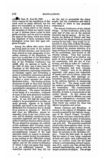 416                               HISCELLANEOUS.

whcAI. Same B. June 20, 1866. . . .            see the way to accomplish the object
Other reasons for the repudiation of this      sought, but the Conference said that it
creed could be easily adduced, but the         was ready to listen to any proposals
above are remarkable as coming from a          respecting it.
quarter so closely allied to the church,          The Annual Conference of the Oxford
the ministers of' which are legally bound      Clergy. At this Conference, held in the
to use it thirteen times a-year in their       early part of July, one of the subjects
public services; and we note it as among       discussed was lay agency. At the con-
the signs of the times, which are becom-       clusion the Bishop of Oxford said that
ing impatient of those restraints which        evidently all the speakers had an earnest
theological errors have laid upon reli-        craving for lay help: they would be in-
gious thought.                 .               terested to learn that on Holy Thursday,
   Among the efforts after union which         after prayer and communion, this 8ubject
are being made by some of the sections         had engaged the anxious attention of a
of the divided churches, and which have        large meeting of the episcopate, including
been noticed in some paragraphs of pre-        all the archbishops, and several of the
ceding numbers of the Repository, we           colonial bishops. They had resolved,
have now to add that of the Methodists.        subject to the inquiry as to whether one
One of the first things to which the atten-    point of their scheme could be carried
tion of the .Wesleyan Conference was           out consistently with the Act of Uni-
callef, after its opening at Leeds, on         form ity, and that an order of H readers "
the 28th of July, was a letter from the        should be established-" lay deacons,"
President of the Methodist New Con-            as a designation had been rejected.
nexion Conference, expressing sentiments       Those "readers" were to be publicly
of Christian regard, and forwarding a          appointed, with prayer (not imposition
series of resolutions expressing a general     of hands), and were to labour, under the
desire for the Conference to take steps        pa.rish clergyman, after episcopal ex-
to effect a union amongst the various          amination, and with episcopal authority,
Methodist bodies. The reading of those         in the outlying districts, in minis~ering
documents is said to have been listened        the Word, &c. The clergy would visit
to with great interest, and to have elicited   the stations periodicolly and administer
unmistakable expressions of sympathy in        the communion. The commtmicants
the Conference. The matter was placed           thus gathered in would be invited once
in the hands of a committee, composed           annually, at least, to communicate in the
of some of the most prominent members           mother church.       In this church the
of the Conference, to prepare a proper          " readers " were not to officiate, nor were
reply. It was felt th4t the object thus         they to be addressed as "reverend;" but
sought to be accomplished is one that, on       to wear the surplice in the ministrations.
many grounds, appears to be highly              That which was needed for them was
desirable, and much to the credit of the        official recognition and status.
Methodist New Connexion that it should             Roman Catholics and Ritualism. A
be so anxious to promote it. But it is          sermon on the subject of, Ritualism was
said there are difficulties, .almost in-        recently preached by the Catholic clergy-
superable, lying in the way, which, how-        man in St. Peter's Chapel, Liverpool.
 ever, will be carefully considered by the      The sermon had been extensively adver-
 committee appointed, and the judgment          tised, and though the price of admission
of the Conference thereon will be elicited.     to the galleries was a shilling, the chapel
We are pleased to recognize the activity        was quite full. The preacher considered
 of this sentiment after Christian union,       ritual under three aspects-first, its con-
 because it implies the growth of charity;      formity with the nature of man; second,
 but we have but little hope of its' speedy     its conformity with Holy Scripture; and
accomplishment, because of the legal            third, its necessity to the Christian reli-
 trammels which, in respect to property,        gion. Under the first head, be argtl€d
have been created during the separation,        that the nature of man being composed
to say nothing of the difficulties arising      of body and spirit, each influencing the
from the various phases of faith and dis-       other, no emotion could stir the heart
 cipline, and for the mutual modification       without a corresponding outward expres-
 of which it does not appear that charity       sion of it; sorrow, joy, fear, all had their
is as yet sufficiently matured.         The     outward manifestations, and so with the
 committee reported that they did not           deeper emotions of religion. The savage
 
