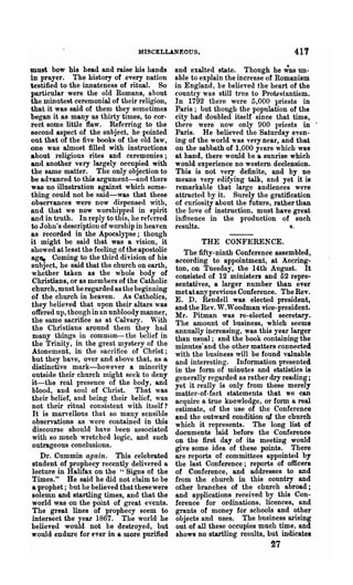1IlSCELLANEOUS.                                  417
must bow his head and raise his hands          and exalted state. Though he ';I),S un-
in prayer. The history of every nation         able to explain the increase of Romanism
testified to the innateness of ritual. So      in England, be believed the heart of the
particular were the old Romans, about          country wos still true to Protestantism.
the minutest ceremonial of their religion,     In 1792 there were 5,000 priests in
that it was said of them they sometimes        Paris; but though the population of the
began it as many as thirty times, to cor-      city had doubled itself since that time,
rect some little flaw. Referring to the        there were now only 900 priests in           I


second aSPect of the subject, he pointed       Paris. He believed the Saturday even·
out that of the five books of the old law,     ing of the .world was very near, and that
one was almost filled with instructions        on the sabbath of 1,000 years which was
about religious rites and ceremonies;          at hand, there would be a sunrise which
and another very largely occupied with         would experience no western declension.
the same matter. The only objection to         This is not very definite, and by no
be advanced to this argument-and there         means very edifying talk, and yet it is
was no illustration against which some-        remarkable that large audiences were
thing could not be said-was that these         attracted by it. Surely the gratification
observances were now di~pensed with,           of curiosity about the future, rather than
and that we now worshipped in spirit           the love of instruction, must have great
and in truth. In reply to this, he referred    influence in the production of such
to John's description of worship in heaven     results.                     .~,
as recorded in the Apocalypse; though
it might be said that was a vision, it                 THE CONFERENCE.
showed at least the feeling of the apostolic      The fifty-ninth Conference assembled,
ag~ Coming to the third division of his
                                               according to appointment, at Accring-
 subject, he said that the church on earth,    ton, on Tuesday, the 14th August. It
 whether taken as the whole body of            consisted of 12 ministers and 52 repre-
 Christians, or as mem bel'S of the Catholic   sentatives, a larger number than ever
 church, must be regarded as the beginning     met at any previous Conference. The Rev.
 of the church in heaven. As Catholics,        E. D. Rendell was elected president,
 they helieved that opon their altars was      and the Rev. W.Woodman vice-president.
 offered up, though in an unbloodymanner,      Mr. Pitmnn was re-elected secretary.
 the same sacrifice as at Calvary. 'Vith       The amount of business, which seems
 the Christians around them they had           annually increasing, was this year larger
 many things in commOD- the belief in          than usual; and the book containing the
 the Trinity, in the great ~ystery of the      minutes· and the other matters connected
 Atonement, in the sacrifice of Christ;        with the business will be found valuable
 but they have, over and above that, as a      and interesting. Information presented
 distinctive mark-however a minority           in the form of minutes and statistics is
 outside their church might seek to deny       generally regarded as rather dry reading;
 it-the real presence of the body, and         yet it really is only from these merely
 blood, and soul of Christ. That was           matter-of-fact statements that we can
 their belief, and being their belief, was     acquire a true knowledge, or form a real
 not their ritual consistent with itself?      estimate, of the use of the Conference
 It is marvellous that so many sensible        and the outward condition of the church
 observations as were contained in this        which it represents. The long list ot
 discourse should have been associated         documents laid before the Conference
 with so much wretched logic, and such         on the :first day of its meeting would
 outrageous conclusions.                       give some idea of these points. Th~re
    Dr. Cummin again. This celebrated          are reports of committees appointed by
 student of prophecy recently delivered a      the last Conference; reports of officers
 lecture in Halifax on the "Signs of the       of Conference, and addresses to and
 Times." He said he did not claim to be        from the church in this country and
 a prophet; but he believed that these were    other branches of the church abroad;
 solemn and startling times, and that the      and applications received by this Con-
 world was on the point of great events.       ference for ordinations, licences, and
 The great lines of prophecy seem to           grants of money for schools and other
 intersect the year 1867. The world he         objects and uses. The business arising
 believed would not be destroyed, but          out of all these occupies much time, and
 would endure for ever in a more purified      shows no startling results, but indicates
                                                                            27
 