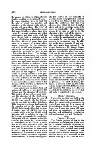 418                              MISCELLANEOUS.

the means by which our organisation is       late the church on the certainty of
steadily working out its greatest uses,-     accommodation be~g provided, in about
the more important uses, in fact, for        a year from this time, for the students
the sake of which the societies and          whom the Conference has this year
ministers of the church unite and co-        adopted, and which it may hereafter
operate with each other. The report of       adopt, and for the opening, should it be
the National Missionary Institution shows    otherwise practicable, of a collegiate
that about 30 different places have been     school, if we may so call it, for the
visited by several ministers and other       education of the youth of the church.
missionaries, and that much good has            In connection with the college, we
been effected both to societies and in       may notice the appointment of, and ar-
the way of diffusing a lmowledge of the      rangements for the instruction of the
doctlines. Grants of money have been         students for the present year. In addi-
made to a number of schools, which           tion to the three students of last year,
insure instruction in the doctrines,         who have again been adopted by the
and, what is still more important, their     present Conference, Mr. James Chester
training in the true spirit of two prin-     has been recommended to the Committee,
ciples-the princil)les of love to the        who are authorised to place him o:p. the
Lord and to each other. The Sunday-          fund, that he may prosecute his studies
schools are also performing very YRluable    as a clergyman; and, in consequence
uses, and an increasing number of socie-     of the present }>ortion of the college
ties are forming distinct classes for the    building being rendered unfit for use
special and systematic religious instruc-    during the progress of the work of erec-
tion of the children of members. This        tion, it is recomme,ded that the education
additional means of assisting societies      of the students be for the ensuing year
and parents to instruct their younger        carried on. in lIanchester. The Bev.
children, mentioned as in preparation        W. Woodman ha.s been appointed 8.f
last ~rear, is now supplied. The cate-       their theological tutor, and Mr. E. J.
chism for young children is now pub-         Broadfield has undertaken to superin-
lished; and the editor of the H.epository    tend their secular instruction. That
has been instructed to call the special      the education of students to supply
attention of the members of the church       future ministers for the church may not
to this successful accommodation of the      be prevented for want of funds, Mr.
doctrines of the Word to the faculties of    Finnie, in addition to the £2,000. to the
children in their tender years.              college, has given £2,000. to the Students
   From schools and the instructing and      and Ministers' Aid Fund, to be likewise
training of children, we now pass to the     invested, by his sanction, in a way that
College and the education of students.       will make it as productive as possible.
The subject of the college again occu-
pied the attention of the Conference.                   MONDAY EVENING.
It will be recollected that the sum of         A reception meeting was held in the
£3.000. was voted by the last Confer-        schoolroom, where tea was provided, and
ence to complete the college buildings.      where the representatives assembled or
This. however, was found inadequate to       repaired, and were met by a number of
the carrying out· of the plans, about        the Accrington friends on their arrival.
£7,000. being required for that purpose.     Some new friends and many old ones
A further sum of £4,000. has been            had thus an opportunity of meeting
granted, which, with the £3,000. voted       together, and exchanging gratulations
last year, will be sufficient to cover all   and sentiments of love and friendship.
the expenses necessary for its completion.
This grant will not, however, materially               THURSDAY EVENING.
diminish the income for the education           The friends partook of tea in the
of the students, as Mr. Finnie, in addi-     school-room, and afterwards, to the num-
tion to his other munificent gifts, has      ber of several hundreds, adjourned to
this year given £2,000. to the college       the church, where a very interesting
fund, and has authorised its investtnent     meeting was held, presided over by the
in such a way as will realise a much         Rev. E. D. Rendell, of Preston. The
larger annual income from it than would      subject selected for the evening's consi-
be derived from its investment in govern-    deration was-" The evidences of --the
ment securities. We may now congratu-        Second Coming of the Lord as mani-
 