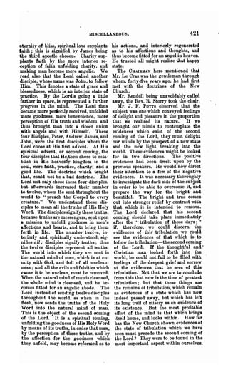 MISCELLANEOUS.                                    421
eternity of bliss, spiritual love supplants    his actions, and interiorly regenerated
faith; this is signified by J ames being       as to his affections and thoughts, and
the third apostle chosen. Charity sup-         thus become fitted for an angel in heaven.
plants faith by the more interior re-          He trusted all might realise that happy
ception of faith unfolding charity, and        state.
making man become more angelic. We                 The CHAIRMAN here mentioned that
read also that the Lord called another         Mr. Le Cras was the gentleman through -
disciple, whose name was John, to follow       whom, forty-five years ago, he had first
Him. This denotes a state of grace and         met with the doctrines of the New
blessedness, which is an interior state of     Church.
practice. By the Lord's going a little             Mr. Renden being unavoidably called
farther in space, is represented a further     away, the Rev. R. Storry took the chair.
progress in the mind. The Lord thus                Mr. J. F. POTTS observed that the
became more periectly received, unfolded       subject was one which conveyed feelings
 more goodness, more henevolence, more         of delight and pleasure in the proportion
 perception of His truth and wisdom, and       that we realised its nature. If we
 thus brought man into a closer union          brought our minds to contemplate the
 with angels and with Himself. These           evidences which exist of the second
 four disciples, Peter, Audrew, James, and     coming of the Lord, they must delight
John, were the first disciples whom the        our minds by the prospect of a new state
 Lord chose at His first advent. At His        and the new light breaking into the
~piritua1 advent, or second coming, the        world. These evidences might be looked
 four disciples that Heo;then chose to esta-   for in two directions. The positive
 blish in His heaven1y kingdom in the          evidences had been dwelt upon by the
-soul, were faith, practice, charity, and a    previous speakel·s. He would now direct
 good life. The doctrine which tL!-ught         their attention to 8 few of the negative
 that, could not be a bad doctrine. The         evidences. It was necessary thoroughly
 Lord not only chose these four disciples,      to investigate the dark side of the subject
 but afterwards increased their number          in order to be able to overcome it, and
 to twelve, whom He sent throughout the         prepare the way for the bright and .
 world to "preach the Gospel to every           beautiful. The bright and true comes
 creature." We nnderstand these dis-            out into stron~er relief by contrast with
 ciples to mean all the truths of His Holy      that which it is intended to remove.
 Word. The disciples siKJluy these truths,      The Lord declared that his second
 because truths are messengers, sent upon       oomin~ should take place immediately
 a mission to unfold goodness in men's          after the "tribulation of those days;"
 affections and hearts, and to bring them       if, therefore, we could discern the
 forth in life. The number twelve, in-          evidences of this· tribulation we could
 teriorly and spiritually 'understood, sig-     see the evidences of that which is to
 nifies all; disciples signify truths; thus     follow the tribulation-the second coming
 the twelve disciples represent all ilruths.     of the Lord. If the thoughtful and'
 The world into which they are sent is           Christian man looked forth into the
 the naturaJ. mind of man, which is at en-      world, he could not fail to be filled with
 mity with God, and full of all unclean-        feelings of the deepest grief and sorrow
 ness; and all the evils and falRities which     at the evidences that he sees of this
 cause it to be unclean, must be removed.        tribulation. Not that we are -to conclude
 When the natural mind of man is cleansed,       from this that now is the time of greatest
 the whole mind is cleansed, and he be-          tribnlation; but that these things are
 comes fitted for an angelic abode. The          the remains of tribulation, which remain
  Lord, instead of sending twelve disciples      as evidences of a state which has now
 throughout the world, as when in the            indeed passed- away, but which has left
 flesh, now sends the truths of the Holy         its long trail of misery as an evidence of
 Word into the natural mind of man.              its existence. But the most profitable
 This is the object of the second coming         effort of the mind is that which brings
 of the Lord. It is a spiritual coming,          itself home, and looks within. How far
  unfolding the goodness of Hi! Holy Word        has the New Church shown evidences of
  by means of its truths, in order that man,     the state of tribulation which we have
 by the perception of these truths, and by        seen must precede the second coming of
 the affection for the goodness which             the Lord? They were to be found in the
 they unfold, may become reformed as to           most important aspect within ourselves.
 