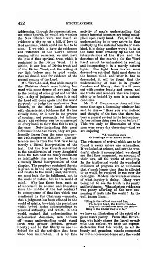 422                               MISCELLANE-OU5~



  Addressing, through the representatives,     activity of man's understanding tbat.
 the whole church, he would ask whether        men's material bounties are being multi-
 the New Church were not itself an             plied upon every hand. Yet, while thi&
  evidence, a city set on a hill, of love to   understanding is so very active in thus-
  God anll man, which could not fail to be     multiplying the material benefits of man-
 seen. If we wish to have the evidences        kind, it is dqing another work; it is at
 and witnesses of the Lord's second            the same time bren.king up all the old
  coming within ourselves, wc must have        interpretations of the Word and the
 the love of that spiritual truth which is     doctrines of the church; for the Word
  contained in the Divine Word. It is          itself cannot be understood by reading
 within, in our love of Divine truth and       and interpreting it in a merely natural
 of the Divine Word, and the setting of        light. The light from heaven must.
  our light before men by good works,          descend-a spiritual light must dawn in
 that we should seek for evidence of the       the human mind, and -after it has 80'
 second comi.ng of the Lord.                   descended, it will be found that the-
    Mr. WESTALL said, that while mllny in      understanding of man is in greater
 the Christian church were looking for-        freedom and liberty, that it will come-
 ward with some degree of awe and fear         out with greater beauty and power, and
 to the coming of some great and terrible      see truths and wonders that are impOs-
  day-a day of judgment, when it is said       sible to be beheld by men in a natural
 the Lord will come again into the world       condition.
 purposely to judge the earth-the New             Mr. E. J. BROADFIELD- observed that..
  Church, on the other hand, declares          some time ago a dissenting minister had
 with characteristic boldness that He has      said to him--" Have you ever noticed..
 already come, or is now in the process        and thought of the fact that there has-
 of coming; not personally, but influen-       been a general revival in the last century,
 tially; and evidence can be enumerated        far beyond anything ever known before? ,,.
 on eyery hand to show that this is really     This was only an illustration of what.
 the case. Notwithstanding this great          men were every day observing-that we-
 difference in the two views, they are pro-    are enjoying
 fessedly drawn from the same source-                          " A wondrous store
 the 24th chapter of Matthew. The dif-               Of blessings never known before_"
 ference results from the first view being     The evidences of revival which ar~ to be-
 merely a literal interpretation of the        found in every sphere are exhaustless.
 text. But the New Church submitted            If we looked at science, and saw the won-
 to the consideration of every thoughtful      derful effects it accomplished, we shoulcf
 mind the fact that no really consistent       see that they surpassed, on account of
 or intelligible idea can be drawn from        their uses, all the works of antiquity.
 a merely literal interpretation of that       In the intellectual world the wonderful
  chapter. The prophecy contained therein      evidences of progress are so numerous-
.is giyen ns in the language of symbols,       that a-much longer time than is allotted
 and relates to the mind; and, therefore,      to us would be required to run over the-
 we must look for its fulfilment, not in       catalogue. Modem literature is evidence-
 the world of nature, but in the world of      of what inquiry is doing. Many were-
 mind. Why has th~re been such an              being led to see the troth in its purity
 advancement in- science and literature        and brightness. What glorious evidences
 since the middle of the last century?         was poetry affording of the new out-
 In consequence of that fact which was         pouring of truth into the world t In the-
 mentioned by the Chairman-namely,             well-known lines-
 that a judgment has been effected in the        "Ring in the valiant man and free,
 world of spirits, by which the prejudices          The larger heart, the kindlier hand-
 which bowed men's understandings to-               Ring out the darkness from the land-
 personal authority, and which, in this           Ring in the Christ ibat is to be,"
 world, chained that understanding to          we have an illustration of the spirit of a
 ecclesiastical dominion, were thrown          great man's poetry. From Mrs. Brown-
 off-man's understanding could stand           ing, who fairly shares the laurel wreat~
 forth with greater freedom, greater           with that author, we have the express
 liberty; and to that liberty we are in-       declaration that this world, in all its
 debted for all the acti'ities that have       bea.uty and grandeur, stands connectecl.
 gince been manifested. It is hy this          by mutual correspondence with the worl4
 