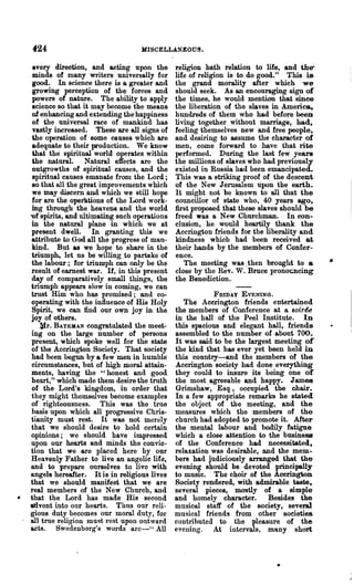 424                               MISCELLANEOUS.

 every direction, and acting upon the         religion hath relation to life, and the'
 minds of many writers universally for        life of religion is to do good." This is
 good. In science there is a greater and      the grand morality after which we
 growing perception of the forces and         should seek. As an encouraging sign of'
 powers of nature. The ability to apply       the times, he would mention that since
 science so that it may become the means      the liberation of the slaves in Ameri~
 of enhancing and extending the happiness     hundreds of them who had before been
 of the universal race of mankind has         living together without marriage, had,
 vastly increased. These are all signs of     feeling themselves new and free people,
 Ule operation of some causes which are       and desiring to assume the character of
 adequate to their production. Wc know        men, come forward to have that rite
 Ulat the spiritual world operates within     performed. During the last few years
 the natural. Natural effects are the         the millions of slaves who had previously
 outgrowths of spiritual causes, and the      existed in Russia. had been emancipated.
 spiritual causes emanate from the Lord;      1.'ms was a striking proof of the descent·
 so that all the great improvements which     of the New Jerusalem upon the earth.
 we may discern and which we still hope       It might not be known to all that the
 for are the operations of the Lord work~     councillor of state who, 40 years ago,
 ing through the heavens and the world        first proposed that these slaves should be
"Of spirits, and ultimating such operations   freed was a New Churchman. In con-
in the natural plane in which we at           clusion, he would heartily thank the-
 present dwell. In granting this we           Accrington friends for the liberality and
 attribute to God all the progress of man~    kindness which had been received at
 kind. But as we hope to share in the         their hands by the members of Confer-
 triumph, let us be willing to partake of     ence.
 the labour; for triumph can only be the         The meeting was, then brought to &        •
 result of earnest war. If, in this present   close by the Rev. W. Bruce pronoClcing
 day of comparatively small things, the       the Benediction.
triumph appears slow in coming, we can
trust Him who has promised; and co-                      FRIDAY EVENING.
operating with the influence of His Holy         The Accrington friends entertained
 Spirit, we can find our own joy in the       the members of Conference at a soiree
 joy of others.                               in the hall of the Peel Institute. In
    ~r. BATEMAN congratulated the meet-       this spacious and elegant hall, friends
ing on the large number of persons            assembled to the number of about 700.
 present, which spoke well for the state      It was said to be the largest meeting oC
 of the Accrington Society. That society      the kind that has ever yet been held in
 had been begun by a few men in humble        this country-and the members of the
 circumstances, but of high moral attain-     Accrington society had done everything
 ments, having the "honest and good           they could to insure its being one of
heart," which made them desire the truth      the most agreeable and happy. J amea.
 of the Lord's kingdom, in order that         Grimshaw, Esq., occupied the chair.
 they might themselves become examples        In a few appropriate remarks he stated
of righteousness. This was the true           the object of the meeting, and the
 basis upon which all progressive Chris-      measures which the members of the
tianity must rest. It was not merely          church had adopted to promote it. After
that we should desire to hold certain         the mental labour and bodily fatigue
opinions; we should have impressed            which a close attention to the business
upon our hearts and minds the convic-         of the Conference had necessitated,
tion that we are placed here by our           relaxation was desirable, nnd the mem-
Heavenly Father to live an angelic life,      bers had judiciously arranged that the-
and to prepare ourselves to live with         evening should be devoted principally
angels hereafter. It is in religious lives    to music. The choir of the Aoorington
that we should manifest that we are           Society rendered., with admirable taste,
real members of the New Church, and           several pieces, mostly of a simple-
that the Lord ha.s made His second            and homely character.       Besides the
atIvent into onr hearts. Thus onr reli-       musical staff of the society, several
gious duty becomes our moral duty, for        musical friends from other societies.
all true religion luust rest upon outward     contributed to the pleasure of the
acts. Swedenborg'tJ words arc-" All           evening. At intervals, many short
 