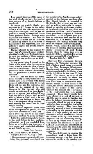 426                              MISCELLANEOUS.

   1 am entirely ignorant of the names of few members of the Argyle-squaresociety,
the kind friends who have thus marked assisted by Mr. Bateman and four other
their approval of my humble labours in New Church friends, is presented to
the church.                                   Dr. Goyder (for personal use and com-
   Of course my grateful thanks were fort) as a slight testimonial in reeogni-
expressed to Mr. Prowse for the feeling tion of his valuable services as 'a minister
terms in which the letter accompanying of the church, and of his many kind and
the gift was conveyed; and he was re- courteOt18 qualities, which constitute
quested to convey my respectful thanks him a prominent example of a Christian
to the generous donors. Perhaps some gentleman. As it has given great plea-
may deem this sufficient. But from the sure to those who have assisted in its
contents of the latter part of the letter, formation, so, it is trusted, that in its
I feel it is my duty to make it known to acceptance this trifling memento may
the readers of the Repository, and thus afford Dr. Goyder a corresponding satis-
publicly to express my grateful acknow- faction; while, should it in any way be
ledgments.                                    the means of exciting other societies to
   Having laboured in the ministry for similar expressions of good feeling
nearly half alcentury, it cannot be other- towards those to whom they owe 80
wise than-gr&teful to my feelings to.learn, much, it will have contributed to a wider
through the medium of these unknown and more general field of usefulness.
friends, that my services are so kindly         "London, 24th July, 1866."
appreciated.                                    HEYWOOD NEW JERUSALEM CHuncH
   At the period when I entered on the BAzAAR.-On Wednesday morning, the
duties of the sacred office the church was 25th of July, a grand bazaar was opened
in too infantile a state to allow of remu- in the New Jerusalem School-room,
neration to its ministers. But the Lord's Hornby-street, on a scale of magnificence
providence is the minister's inheritance, quite unprecedented in the history of any
and that providence to me has been all- similar exhibition in the town of Hey-
sufficient.                                   wood. The church, as many of our
   Now the Lord has raised up insVu- readers will no doubt be aware, has
ments wher~by the early ministers of the undergone considerable alterations. A
church have been provided with decent new stone front, of considerable &rchi-
means of subsistence; even to old age tectural beauty, has been added to the
He is with us; and His chnrch has now edifice, and several alterations haTe been
funds for the support of the early made in the interior of the church,
labourers in HiB vineyard who still whereby the comfort and convenience
rem~in on eart~, and frolll those funds I of the congregation has been greatly
receIve my portIon; and although I ha!e enhanced. These improvements have
lived to a fulnesB of. days, yet.I ~m still been effected at a cost of upwards of
able to labour a lit~e; and It IS. very £1,000., and in order to liquidate this
grateful to my feelings to know that .,debt the ladies of the congreO'ation very
little is so acceptable to my brethren. I gene'rously offered to get up a bazaar,
nee.d sc~rcel~ say, what I can do I feel which has been accomplished in a highly
 dehght ID domg.                              creditable manner. They have been
   ~he approval. expressed by the letter materially assisted in their praiseworthy
which accompamed the present, calls for undertaking by the generous contribu-
my ~evout thankfulness to the Lord. I tions of a large quantity of usefuland
can m truth say, that to Ute the Lord's ornamental articles wherewith to furnish
providence has be~n" a goodly heritage." the several stalls, by their friends in
   I offer thus ?ublicly my g~ateful thanks Heywood and the surrounding locality,
to the contributors to thiS handsome as well as by others from a distance.
te~timonial, . as I am pre~luded from The bazaar was announced to open at
do~g so pnvately by !DY I~oranc~ of ha.lf-past ten o'clock, and about that time
their names; and remam theIr affection- visitors began to arrive the room being
ate and faithful servant,                     soon filled by a large' and respectable
                   DAVID GEO. GOYDER.         company.
4, St. John's Terrace, St. Peter's,             The Rev. R. STORRY, in opening the
   Islington, London, N., Aug. 1, 1866.       proceedings, read a letter from Mr.
  " The accompanying purse of gold [con- Alderlnan Agn~w, who had ~een an-
t~liniug thirty guineas 1, contributed by a . notmccd to preSIde at the openmg cere-
 