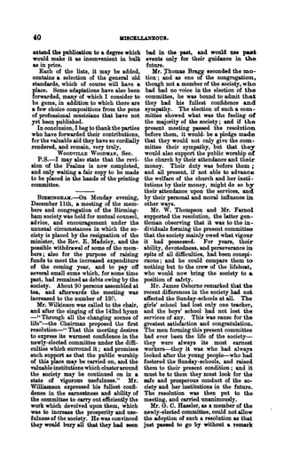 1II8OBLLANBOUS.

 extend the publication to a degree which        bad in the past, and would ue paet
 would make it as inconvenient in bulk          events only for their guidance in the
 as in price.                                    future.
    Each of the lists, it may be added,            Mr. ~homas Bragg seconded the mo-
 contains a selection of the general old        tion; and as one of the congregation,
 standards, which of course will have a         though not a member of the society, who
 place. Some adaptations have also been         had had no voice in the election of the
forwarded, many of which I consider to          committee, he was bound to admit that
 be gems, in addition to which there are        they had his fullest confidence and
a few choice compositions from the pens         sympathy. The election of such a com.-
of professional musicians that have not         mittee showed what was the feeling of
yet been published.                             the majority of the society; and if the
   In conclusion, I beg to thank the parties   present meeting passed the resolution
who have forwarded their contributions,         before them, it would. be a pledge made
for the vaJ.uable aid they have so cordially   that they would not only give the com-
rendered, and remain, very truly,              mittee their sympathy, but that they
           WOODVILLE WOODMAN, Sec.             would also support the public worship of
   P.S.-I may also state that the revi-        the church by their attendance and their
sion of the Psalms is now completed,           money. Their duty was before them;
and only waiting a fair copy to be made        and all present, if not able to advance
to be placed in the hands of the printing      the welfare of the church and her insn-
committee.                                     tutions by their money, might do so by
                                               their.attendance upon the services, and
   BIBMINGlLUl.-On Monday evening,             by their personal and moral influence in
December 11th, a meeting of the mem-           other ways.
bers and congregation of the Birming-              Mr. W. Thompson and Mr. Farnol
ham society was held for mutual counsel,       supported the resolution, the latter gen-
advice, and encouragement under the            tleman observing that it was to the in-
unusual circumstances in which the so-         dividuaJ.s forming the present committee
ciety is placed by the resignation of the      that the society mainly owed what vigour
minister, the Rev. E. Madeley, and the         it had possessed. For years, their
possible withdrawal of some of the mem-        ability, devotedness, and perseverance in
bers; also for the purpose of raising          spite of all difficulties, had been conspi-
funds to meet the increased expenditure        cuous; and he could compare them to
of the coming year, and to payoff              nothing but to the crew of the lifeboat,
several small sums which, for some time        who would now bring the society to a
past, had remained as debts owing by the       position of safety.
society. About 90 persons assembled at             Mr. J ames Osbome remarked that the
tea, and afterwards the meeting was            recent differences in the society had no~
increased to the number of 130.                affected the Sunday-schools at all. The
   Mr. Wilkinson was called to the chair,      girls' school had lost only one teacher,
and after the singing of the 142nd hymn        and the boys' school had not lost the
_'a Through all the changing scenes of         services of any. This was cause for the
life"-the Chairman proposed the first          greatest sati~faction and congratulation.
resolution-" That this meeting desires         The men forming this present committee
to express its warmest confidence in the       had ever been the life of the society-
ne.ly-elected committee under the diffi-       they were always its most earnest
culties which surround it; and promises        workers-they it was who had always
such support as that the public worship        looked after the young people-who had
of this place may be carried on, and the       fostered the Sunday-schools, and raised
valuable institutions which clusteraround      them to their present condition; and it
the society may be continued on in a           must be to them they must look for the
state of vigorous usefulness." Mr.             safe and prosperous conduct of the so-
Williamson expressed his fullest confi-        ciety and her institutions in the future.
dence in the earnestness and ability of        The resolution was then put to the
the committee to carry out efficiently the     meeting, and carried unanimously.
work which devolved upon them, which               Mr. G. C. Haseler, as a member of the
was to increase the prosperity and use-        newly-elected committee, could not allow
fulness of the society. He was convinced       the adoption of such a resolution as that
they would bury all that they had seeD         just paseed to go by without a remark
 
