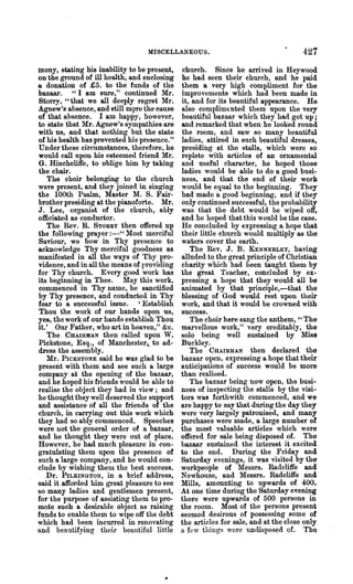 MISCELLANEOUS.

mony, stating his inability to be present,   church. Since he arrived in Heywood
on the ground of ill health, and enclosing   he had seen their church, and he. paid
Q donation of £5. to the funds of the        them a very high compliment for the
bazaar. "I am sure," continued Mr.           improvements which had been made in
Storry, "that we all deeply regret Mr.       it, and for its beautiful appearance. He
~anew's absence, and still m9re the cause    also complim€.nted them upon the very
of that absence. I am happy, however,        beautiful bazaar which they ha.d got up;
to state that Mr. Agnew's sympathies are     and remarked that when he looked round
with us, and that nothing but the state      the room, and saw so many beautiful
of his health has prevented his presence."   ladies, attired in such beautiful dresses,
Under these circumstances, therefoloe, he    presiding at the stalls, which were so
would call upon his esteemed friend Mr.      replete with articles of an ornamental
G. Hinchcliffe, to oblige him by taking      and useful character, he hoped those
the chair.                                   ladies would be able to do a good busi-
   The choir belonging to the church         ness, and that the end of their work
were present, and they joined in sinw.ng     would be e,qual to the beginning. They
the 100th Psalm, Master l'1. S. Fair-       had made a good beginning, and if they
brother presiding at the pianoforte. Mr.     only continued successful, the probability
J. Lee, organist of the church, ably         was that the debt would be wiped Offf
officiated as conductor.                     and he hoped that this would be the ~ase.
   The Rev. R. STORRY then offered up        He concluded by expressing a hope that
the following prayer :-" Most merciful       their little church would multiply as the
Saviour, we bow in Thy presence to           waters cover the earth.
acknowledge Thy merciful goodness as            The Rev. J. B. KENNERLEY, having
manifested in all the ways of Thy pro-       alluded to the great principle of Christian
vidence, and in all the means of providing   charity which had been taught them by
for Thy church. Every good work has          the great Teacher, concluded by ex-
its beginning in Thee. May this work,        pressing a hope that they would all be
commenced in Thy name, be sanctified         animated by that principle,-that the
by Thy presence, and conducted in Thy        blessing of God would rest upon their
fear to a successful issue. ' Establish      work, and that it would be crowned with
Thou the work of our hands upon us,          success.
yea, the work of our hands establish Thou       The choir here sang the anthem, " The
it.' Our Father, who art in heaven," &c.     marvellous work," very oreditably, the
   The CHAIRMAN then called npon W.          solo being well sustained by Miss
Pickstone, Esq., of Manchester,. to ad-      Buckley.
dress the assembly.                             The CHAIRMAN then declared the
   1Ir. PICKSTONE said he was glad to be    bazaar open, expressing a hope that their
present with them and see such a large       anticipations of success would be more
company at the opening of the bazaar,        than realised.
and he hoped his friends would be able to       The bazaar being now open, the busi-
realise the object they had in view; and     ness of inspecting the stalls by the visi-
he thought they well deserved the support    tors was forthwith commenced, and we
and assistance of all the friends of the     are happy to say that during the day they
church, in carrying out this work which      were very largely patronised, and many
they had so ably commenced. Speeches         purchases were made, a large number of
were not the general order of a bazaar,      the most valuable articles which were
and he thonght they were out of place.       offered for sale being disposed of. The
However, he had much pleasure in con-        bazaar sustained the interest it excited
gratulating them upon the presence of        to the end. During the Friday and
such a large company, and he would con-      Saturday evenings, it was visited by the
clude by wishing them the best snccess.      workpeople of Messrs. Radcliffe and
   Dr. PILKINGTON, in a brief address,       N ewhouse, and Messrs" Radcliffe and
said it afforded him great pleasure to see   Mills, amounting to upwards of 400.
80 many ladies and gentlemen present,        At one time during the Saturday evening
for the purpose of assisting them to pro-    there were upwards of 500 persons in
mote such a desirable object as raising      the room~ Most of the persons present
funds to enable them to wipe off the debt    seemed desirous of possessing Borne of
which had been incurred in renovating        the articles for sale, and at the close only
and beautifying their beautiful little       a few things were undisposed of. The
 