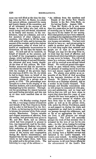 428                                 MISCELLANEOUS.

room was well filled at the time for clos-       "An Address from the members and
ing, when the Rev. R. Storry, in a short             friends of the Derby New Church
but earnest address, expressed the warm              Society to the Rev. John Hyde, on
and hearty thanks of the committee, and              his leaving Derby. August, 1866.
of all interested in the success of the             "Dear Mr. Hyde,-It is now more
bazaar, to the ladies who had, with so           than five years since we had the pleasure
mu~h energy and self-denial, ministered          of receiving you in Derby, and of elect-
to its beauty and success; to the con-           ing you to be the leader of our society.
tributors, many at a distance, and not a         Since that period..you have been ordained,
few members of other religious com-              according to the regulations of the General
munities, who helped to fill the bazaar          Conference of the New Church, and then
with articles of value, and to inerease the      you became our minister. You have now
amount of the receipts; and to the visitors      elected to leave us; and you are going to
and purchasers, some of whom had at-             reeide in another part of the kingdom.
tended at considerable inconvenience to          It is with deep regret that minister and
themselves, all the time the bazaar was          people are so soon to be separated.
open. To each and all he tendered, on            Though you may live far away from us,
behalf of himself, as the minister, and          we trust that the bond of affection and
on behalf of the congregation under his          brotherhood which has hitherto cemented
charge, which had been so largely bene-          ns may never be broken. You will at all
fitted by this display of zeal and liberality,   times be a welcome visitor at Derby, and
the sincerest and most hearty thanks.            you will be received as an old and valued
At the close of this address, Mr. Fair-          friend. We could not permit this oppor-
brother annonnced that the amount re-            tunity to pass without doing ourselves
ceived that day was £109. Is. 8d., making        the pleasure of making known to you the
with the receipts of tne previous days,          love and sincere regard we feel towards
the total sum of £674. 14s. Od., for which       you. We admire your ability as an ex-
he had to thank them on behalf of the            pounder of the Word of God according
committee. This amount has been since            to the heavell1y doctrines of the New
increased,' chiefly by a private sale of         .Church. W{) believe in your piety and
 goods, to £700. The proceedings were            devotion as a Christian minister, and as
 bronght to a close by the singing of the        a worker in the Lord's vineyard. Your
 National Anthem, and a short prayer and         intimate and friendly connections with
 thanksgiving by the minister. Through-          us will always be remembered with plea-
out the proceedings the utmost harmony           sure and satisfaction, and we hope and
and good feeling prevailed, and this was         believ~ that you will not have cause to
 at no time more. manifest than at the           regret that more than five years of your
 close.                                          valuable life have been passed in Derby.
                                                 The ~umerous lessons of wisdom you
   DERBy.-On Monday evening, August              have from time, to time taught us, in
the 6th, a very large number of members          public as well as in the private circle,
and friends of the New Church in Derby           will, under the Divine Providence, assist
met in order to bid farewell· to the nev.        us and support ns during the trials and
J. Hyde, on his leaving the Derby society        temptations we shall have to endure, on
to become the minister of the Peter-street       our passage tllrough the wilderness; and
society, Manchester. Various valuable             so far as we appropriate the truth in
and elegant mementos of affection, from          our lives, it will promote our eternal
the society, had previously been given to        happiness. . The Lord will assuredly
Mr. and Mrs. Hyde, and an address,               prosper the work of that minister who is
which had been prepared to present to            actuated by the love of nse for its own
him,' was impressively read by the chair-         sake,-he who' gives, hoping for nothing
man, Mr. Alderman Madeley, who, while            again', he who has realised the everlast-
fully endorsing all that was contained           ing truth that 'it is more blessed to give
therein, also pointed out the visible in-         than to receive.' And we trust that
crease of the society and congregation            you, having been a faithful servant and
during Mr.- Hyde's ministrations; and            laboured in the Lord's vineyard, will
thanked him for the many useful lessons           receive your reward. In taking leave of
which he had taught them, both from               you, we sincerely wish you every blessing
the pulpit and in the private circle. The         and success, in all your future efforts for
following is a copy of the address : -            the advancement of the Lord's New




                                                   •
 