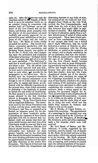 430                               MISCELLA.~EOUS.


  taire, &c. After the gport was read, the     distressing barriers of any body of men,
  chairman called on ~ Soppitt, of Brad-       but embraced all who believed and wor-
 ford, to mo'"e its adoption, which he, &S    shipped Jesus Christ as the only God,
  an outsider· (being in connection with       reyered the Ten Commandments, and
  another body of Christians, yet an ad-       made them the rule of their lives, and
 mirer of the 1ew Church and its doc-         this, however they riright differ in par-
 trines, and feeling great sympathy with       ticulars of doctrine. Men diffeted partly
 the objects of the association). yet most     by reason of education, partly from a cer-
  cordially and warmly approved; he ex-        tain defectiveness of mind of which each
 pressed his great satisfaction at the pro-    was possessed. These facts should pre-
  gress of the society Rnd the work it         vent us from condemning our brother.
 had done. Mr. Rust, of Leeds, briefly         It was enough that there was a. belief
  seconded the motion. The second reso-        above slight -differences, that the Lord
 lution, expressing satisfaction with the      had given a system of doctrine so alto-
  past usefulness of the association, and      gether in consonance with the Divine
  pledging future support, was spoken to       attributes, so suited to the exigences of
  by the Rev. J. Hyde, who, after rem9.1'k-    our nature, and so deeply consolatory in
 ing upon the peculiarity and suitability      all our distresses, that men who hereto-
 of the place of meeting (" Kirkstall Abbey    fore differed, might now be united under
 ruins," and upon that part of it in which     the regis of its influence. One reason
 we were assembled, •• The Refectory "),       wby the New Church should become
 said that it would point a moral if it did   uni versal was, that its great distinguish-
 not adorn a tale. The old abbots here        ing peculiarity was its doctrine of charity.
 prepared their material food and dole;        Others had fought about tpeir creeds,
 ·we were met to communicate intellectual     because they gave more importance to
 food to each other, OMd provide for its      faith than charity; they had, like Cain,
 propagation to our fellow-men. He re-         slaughtered charity- out of the church.
 marked upon the stupendous structures         ~Ir. Hyde, after ascribing the origin of
raised by the religious enthusiasm (eyen      the Colportage Association to the influ-
though it was of a false kind) of an age      ence of this charity, alluded to the object
poor alike in capital and labour, as con-     and working of the institution, and what
 trasted with the difficulty experienced at   colporteurs were calculated to effect, and
the present time, when riches abounded,       considering the resolution, sentence by
in gathering a few hundreds of pounds         sentence, made a strong appeal to the
 to spread the real truths of Christianity.   meeting for increased support for it.
 He then passed to a consideration of the      Their present duty in this neighbourhood
means adopted by the first ChIistian          was _ support this association. A secret
church to propagate its doctrines, Yiz.,      to be written on the tables of their me-
by preaching. In the New Church there         mories was, that the whole duty of maD
was an important difterence. The instru-      lay in duing the work which met his
ment used by the Divine Providence was        hands from moment to moment, and
a writer, and the press, under that same      doing it with all his might.
Providence, had been so prepared as to            Mr. S. Brooke, of Upper Heaton, se-
furnish an immense power for the dis-         conded this resolution. The appointment
senrination of those wonderful truths.        of a committEW for the ensuing year was
Contrasting the character of New Church       moved and seconded by :rt'Ir. Crowther, of
principles with old, he showed that sec-      Leeds, and Mr. Musgrove, of Bradforde
tarians could not assume that their opi-      Mr. Swinburn, at the call of the chairman,
nions would become nniyersal, but aNew        made a few remarks, which were well
Churchman would at once say that it was       received.
of the Divine Providence tha.t the New            Mr. Levi Stead, of Batley, and Mr.
Church should become universal. This          Atkinson, of Leeds, supported by the
universality was indicated by their           secretary, moved a hearty vote of thanks
greatt'r breadth, and by the ohservable       to Mr. Hyde, for his kind services at this
fact that all the thoughts emanating from     anni vers9.1-Y, which was warmly responded
the more thinking and better men around       to 'by the meeting. Mr. Hy(le proposed
us, approximated themselves to the noble      a cordial vote of thanks to the chairman,
and lofty doctrineR of the Lord's New         who, in replying, took occasion to remark
Jerusalem. The Church of the Lord was         upon the advanced position of the associ-
not limited within the insignificant and      ation as compared with its preyiouB year.
 