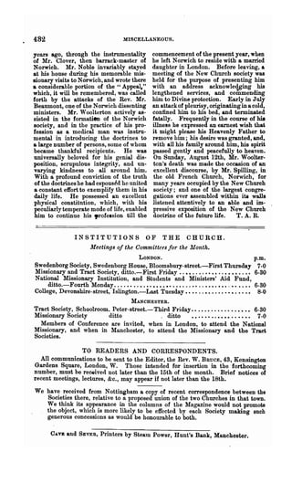 482                                        MISCELLANEOUS.

years ago, through the instrumentality                   commencement of the present year, when
of Mr. Clover, then barrack-master of                    he left Norwich to reside with a married
Norwich. Mr. Noble invariably stayed                     daughter in London. Before leaving, a
at his house during his memorable mis-                   meeting of the New Church society was
sionary visits to Norwich, and wrote there               held for the purpose of presenting him.
a considerable portion of the" Appeal,"                  with an address acknowledging his
which, it will be remembered, was called                 lengthened services, and commending
forth by the attacks of the Rev. Mr.                     him to Divine protection. Early in July
Beaumont, one of the Norwich dissenting                  an attack of pleurisy, originating in a. cold,
ministers. Mr. Woolterton actively as-                   confined him to his bed, and terminated
sisted in the formatien of the Norwich                   fatally. Frequently in the course of his
society, and in the practice of his pro-                 illne8s he expressed an earnest wish that
fession as a medical man was instru-                     it might please his Heavenly Father to
mental in introducing the doctrines to                   remove him; his desire was granted, and,
a large number of persons, some of whom                  with all his family around him, his spirit
became thankful recipients. He was                       passed gently and peacefully to heaven.
universally beloved for his genial dis-                  On Sunday, August 12th, Mr. Woolter-
position, scrupulous integrity, and un-                  ton's death was made the occasion of an
varying kindness to all around him.                      excellent discourse, by Mr. Spilling, in
With a profound conviction of the truth                  the old French Church, Norwich, for
of the doctrines he had espous~d he united               many years occupied by the New Church
a constant effort to exemplify them in his               society; and one of the largest congre-
daily life. He possessed an excellent                    gations ever assembled within ita walls
physical constitution, which, with his                   listened attentively to an able and im-
peculiarly temperate mode of life, enabled               pressive exposition of the New Church
him to continue his "rofelsion till the                  doctrine of the future life.     T. A. R.


                   INSTITUTIONS               OF THE CHURCH.
                           Meetings of the Committees for the Month.
                                        LONDON.                                                              p.m.
Swedenborg Society, Swedenborg House, Bloomsbury-street.-First Thursday                                       7-0
Missionary and Tract Society, ditto.-First }-'riday ..••....••••..••••..••                                   6-30
National Missionary Institution, and Students and Ministers' Aid Fund,
     ditto.-Fourth Monday. . . . . • . . • . • . • • • • •• . . • . . . • • . . • • • . • • • . • • • . •.   6-30
College, Devonshire-street, Islington.-Last Tuesday.. •. ..•• .... .••. .• ••                                 8-0
                                 MANCHESTER.
Tract Society, Schoolroom, Peter-street.-Third Friday ••...•........•••• 6-30
Missionary Society        ditto            . ditto    • • . • •• . . • • • • . . • • • • 7-0
  Members of Conference are invited, when in London, to attend the National
Missionary, and when in Manchester, to attend the Missionary and the Tract
Societies.

                 TO READERS AND CORRESPONDENTS.
  All communications to be sent to the Editor, the Rev. W. BRUCE, 43, Kensington
Gardens Square, London, W. Those intended for insertion in the forthcoming
number, must be received not later than the 15th of the month. Brief notices of
recent meetings, lectures, &c., may appear if not later than the 18th.

We have received from Nottingham a copy of recent correspondence between the
   Societies there, relative to a proposed union of the two Churches in that town.
   We think its appearance in the columns of the Magazine would not promote
   the object, which is more likely to be effected by each Society making such
   generous concessions as would be honourable to both.

       CAVE    and   SEVER,    Printers by SteatD Power, Hunt's Bank, Manchester.
 