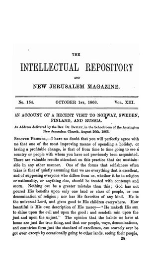 THE



    INTELLECTUAL REPOSITOHY
                                       AND'


            NEW JERUSALEM MAGAZINE.

   No. 154.                OCTOBER 1ST, 1866.                    VOL.   Xill.

 AN ACCOUNT OF A RECENT VISIT TO NOWAY, SWEDEN,
               FINLAND, AND RUSSIA.
 An Address delivered by the Rev. Dr. BAYLEY, in the Schoolroom of the Accrington
                   New Jerusalem Church, August 20th, 1866.

  BE~OVED FRIENDS,-I haTe no doubt that you will perfectly agree with
 me that one of the most improving means of spending a holiday, or
 having a profitable change, is that of from time to time going to see a
 country or people with whom you have not previously been acquainted.
 There are valuable results attendant on this practice that are unattain-
 able in any other manner. One of the forms that selfishness often
 takes is that of quietly assuming that we are everything that is excellent,
 and of supposing everyone who differs from us, whether it be in religion
 or nationality, or anything else, should be treated with contempt and
 Bcom. Nothing can be a greater mistake than this; God has not
poured His benefits upon only one land or class of people,' or one
denomination of religion; nor has He favorites of any kind. He is
the universal Lord, and gives good to His children everywhere. How
beautiful is His own description of His mercy-" He maketh His sun
to shine upon the evil and upon the good: and sendeth rain upon the
just and upon the unjust." The opinion that the habits we have at
home are just the true thing, and that our people, ways, denominations,
and countries form just the standard of excellence, can scarcely ever be
got over except by occasionally going to other lands, seeing their people,
                                                                 28
 