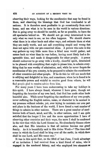 484               AN ACCOUNT OF A RECENT VISIT TO

observing their ways, looking for the excellencies that may be found in
 them, and observing the blessings that God has vouchsafed to all
nations. It is therefore most profitable to go occasionally from one's
home, and see what is to be seen in the world in various directions.
 But in going away we should be careful, as far as possible, to leave the
old spectacles behind us. We should not go away determined to see
 only what we want to see, as too often happens. We should observe
 what there is in other lands and other ways, and estimate them at what
 they are really worth, and not call everything stupid and wrong that
 does not agree with our pre-conceived ideas. A person who aots in this
way gathers up very little more than a blind man would gather, and
 comes back no wiser than he was before, having most likely had a dis-
agreeable time, and made it disagreeable for other people. A person
should endeavour to go away with -a kindly, cheerful spirit, determined
to be pleased with everything that ought to please him, to admire every-
thing that he sees worthy of admiration, and, while he never forgets the
excellencies of his own conntry, to be prepared to admire the excellencies
of other countries ~nu other people. H he do this he will see much that
is edifying and Clelightful to him, and sometimes, when he is found to be
a reasonable person and wishful to receive good from others, he will
finu peoplo glad to receivQ auvice frolH him.
   For ma.ny years I have been endeavouring to take my holidays in
this spirit. I have always found, wherever I have gone, though not
forgetting the beauties of my own land, that God has made other lands
beautiful also. While never forgetting the excellence of my own people,
never suffering the English nation, name, or character to be scorned in
my presence without rebuke, yet, ever trying to maintain onr own part
and place in the business of the world, I have found a vast number-oC
things to admire in other nations. There are a great number of excel-
lencies both of heart, mind, and life, in other nations, and I am quite
satisfied that the longer I live and the more opportunities I have oC
observing o'~her countries and their ways, the more I shall be confirmed
in the view that vhile the Lord blesses us, He abundantly blesses others
also, and that His intention is that all nations become one grand
family. As it is beautifully said in His divine Word-" The time shall
come in which the Lord shall be king over all the earth; in which there
shall be one Lord, and His name one."
   It was in "this spirit that, on the 23rd of last June, I took advantage
of an invitation I had received from a kind friend of mine, who is
engaged in the mackerel fishery, and who employed two steamers I1
 