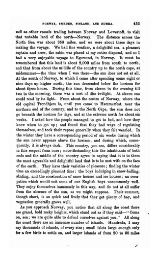 NORWAY, SWEDEN, FINLAND, AND RUSSIA.                  485

well as other vessels trading between Norw&y and Lowestoft, to visit
that notable land of the north-Norway. The distance acrOBS the
North Sea was about 850 miles, and we were about three days in
making the voyage. We had fine weather, a delightful sea, a pleasant
captain and crew, the cabin was placed at my entire disposal, and so I
had a very enjoyable voyage to Egersund, in Norway. It must be
remembered that this land is about 2,000 miles from south to north,
and that from about the middle of the country up to the north cape, at
midsummer-the time when I was there-the sun does not set at all.
At the south of Norway, to which I came after spending some eight or
nine days up higher north, the sun descended below the horizon for
 about tlp-ee hours. During this time, from eleven in the evening till
 two in the morning, ther-e was a sort of dim twilight. At eleven one
 could read by its light. From about the centre of Norway, where the
 old capital Trondhjem is, until you come' to Hammerfest, near the
 northern end of the country, and to the North Cape, the sun does not
 go beneath the horizon for days, and at the extreme north for about six
 weeks. I asked how the people managed to get to bed, and how they
 knew when to get up; and found that they had w~ys of regulating
 themselves, and took their repose generally when they felt wearied. In
 the winter they have a corresponding period of six weeks during which
 the sun never appears above the horizon, and during which, conse-
  quently, it is always dark. This country, you see, differs considerably
 in this respect from ours; notwithstanding this the inhabitants of both
 ends and the middle of the country agree in saying that it is to them
 the most agreeable and delightful land that is to be met with on the face
 of the earth. They have their varieties of pleasure; finding the winter
 time an exceedingly pleasant time: the boys indulging in snow-balling,
 skating, and the construction of snow houses and ice houses; an occu-
 pation which would suit some of our English boys uncommonly well.
 They enjoy themselves immensely in this way, and do not at all suffer
 from the absence of the sun, as we might suppose. Their summer,
 though short, is so quick and lively that they get plenty of hay, and
 vegetation generally grows well.
    As you approach Norway, you notice that all along the coast there
 are grand, bold rocky heights, which stand out as if they said-cc Come
 on, sea; we are quite able to defend ourselves against you." All along
the coast there are an immense number of islands. Hundreds, I may
say thousands of islands, of every size; small islets large enough only
 fOl a few birds to settle on, and IMger islands of from 20 to 80 miles
 