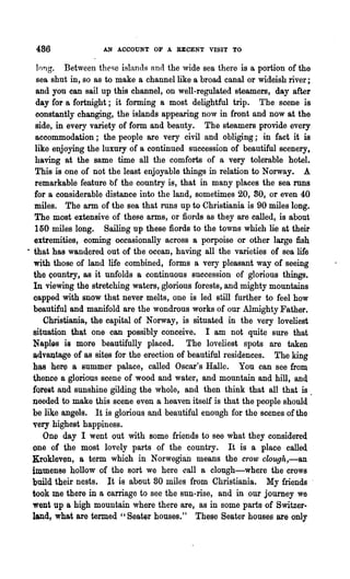 486               AN ACCOUNT OF A RECENT VISIT TO

    long. Between these islands nnd the wide sea there is a portion of the
    sea shut in, so as to make a channel like a broad canal or wideish river;
   and you can sail up this channel, on well-regulated steamers, day after
   day for a fortnight; it forming a most delightful trip. The scene is
   constantly changing, the islands appearing now in front and now at the
   side, in every variety of form. and beauty. The steamers provide every
   accommodation; the people are very civil and obliging; in fact it is
   like enjoying the luxury of a continued succession of beautiful scenery,
   having at the same time all the comforts of a very tolerable hotel.
   This is one of not the least enjoyable things in relation to Norway. A
   remarkable feature bf the country is, that in many places the sea runs
   for a considerable distance into the land, sometimes 20, 80, or even 40
   miles. The arm of the sea that runs up to Christiania is 90 miles long.
   The most extensive of these arms, or fiords as they are called, is about
   150 miles long. Sailing up these fiords to the towns which lie at their
   extremities, coming occasionally across a porpoise or other large fish
· that has wandered out of the ocean, having all the varieties of sea life
  with those of land life combined, forms a very pleasant way of seeing
  the country, as it unfolds a continuous succession of glorious things.
  In viewing the stretching waters, glorious forests, and mighty mountains
  capped with snow that never melts, one is led still further to feel how
  beautiful and manifold are the wondrous works of our Almighty Father.
      Christiania, the capital of Norway, is situated in the very loveliest
  situation that one can possibly conceive. I am not quite sure that
  Napl~s is more beautifully placed. The loveliest spots are taken
  advantage of as sites for the erection of beautiful residences. The king
  ha-a here a summer palace, called Oscar's Ralle. You can see from
  thence a glorious scene of wood and water, and mountain and hill, and
  forest and sunshine gilding the whole, and then think that all that is .
  needed to make this scene even a heaven itself is that the people should
  be like angels. It is glorious and beautiful enough for the scenes of the
  very highest happiness.
      One day I went out with some friends to see what they considered
  one of the most lovely parts of the country. It is a place called
  Krokleven, a term which in Norwegian means the crow clough,-an
  immense hollow of the sort we here call a clough-where the crows
  build their nests. It is about 80 miles from Christiania. My friends
  took me there in a carriage to see the sun-rise, and in .our journey we
  went up a high mountain where there are, as in some parts of Switzer..
  land, what are termed "Seater houses." These Seater houses are only
 