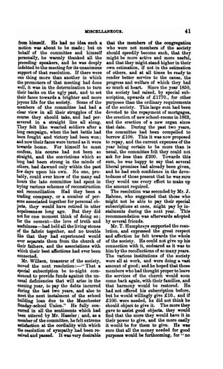 IrDSCELLANBOUI.

  from himself. He had DO idea such a         that the members of the congregation
  motion was about to be made; but on         who were not members of the eooiety
  behalf of the committee and himself         should speedily become such, that they
  pel'8Onally, he warmly thanked all the      might be more active and more useful.
 preceding speakers, and he was deeply        and that they might stand higher in their
 indebted to the meeting for its unanimous    own estimation, if not in the estimation
 support of that resolution. If there were    of others, and at all times be rea&dy to
 one thing more than another in which         render better service to the cause, the
 the promoters of that meeting had done       progress and welfare of which they had
 well, it was in the determination to turn    so much at heart. Since the year 1850,
 their backs on the ugly past, and to set     the society had raised, by special sub-
their faces towards a brighter and more       scription, upwards of £1770., for other
joyous life for the society. Some of the     purposes than the ordinary requirements
members of the committee had had a           of the society. This large sum had been
clear view in all their struggles of the     devoted to the repayment of mortgages,
course they should take, and had per-        the erection of new school-rooms in 1862,
severed. in a straight line all along.       and the erection of a new organ since
They felt like wearied soldiers after a      that date. During the past two years,
long campaign, when the last battle had      the committee had been compelled to
been fought and victory had been won;        borrow £108. This it was now proposed
and now their faces were turned as it were   to repay, and the current expenses of the
towards home. For himself he must            year being certain to be more than is
confess, his course had not been so          usual, the committee felt they could not
straight, and the convictions which so       ask for less than £200. Towards this
long had been strong in the minds of         sum, he was happy to say that several
others, had dawned only within the past      liberal promises had already been given,
few days upon his own. No one, pro-          and he had such confidence in the devo-
bably, could ever know of the many sad       tedness of those present that he was sure
hours the late committee had spent in        they would use every effort to make up
trying various schemes of reconstruction     the amount required.
and reconciliation Had they been a              The resolution was seconded by Mr. J.
trading company, or a number of per-         Rabone, who suggested that those who
sons associated together for personal ob-    might not be able to pay their special
jects, they would have retired in utter      subscriptions at once, might pay by in-
hopelessness long ago. But they did          stalments during the next year. This
not for one moment think of doing so;        recommendation was afterwards adopted
for the cement-the love of truth and         by several friends.
1l8efulness-had held all the living stones      Mr. T. Humphreys supported the reso-
of the fabric together, and no trouble       lution, and expressed the great respect
like that they had experienced would         and affection he felt towards the whole
ever separate them from the church of        of the society. He could not give up his
their fathers, and the associations with     connection with it, endeared as it was to
which their best affections had ever been    him by the recollections of so many years.
connected.                                   The various institutions of the society
    Mr. WillSOD, treasurer of the society,   were all at work, and were doing a vast
moved the next resolution :-" That a         amount of good; and he hoped that those
 special subscription be to-night com-       members who had thonght proper to leave
 menced to provide funds ap:amst the un-     the services of the church would Boon
 usual deficiencies that will anse in the    come back again, with their families, and
 ensuing year, to pay the debts incurred     that harmony would be restored. He
 during the last two years, and also to      had not offered his subscription before,
 meet the next instalment of the school      but he would willingly give £10., and if
 building loan due to the Manchester         £100. were needed, he did not think he
 Sunday-school Union." He fully con-         should object.to give it. The more they
 euned. in all the sentiments which had      gave to assist good objects, they would
 been uttered by Mr. Haseler; and, as a      find that the more they would have it in
 member of the committee, he felt extreme    their power to give, and the more easily
 satisfaction at the cordiality with which   it would be for them to give. He was
 the resolution of sympathy had been re-     sure that all the money needed for good
 ceived and passed. It was very desirable    purposes would be forthcoming, for " no
 