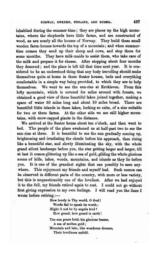 NORWAY, SWEJ)EN, FINLAND, AND RUSSIA.                    487
inhabited during the summer-time; they are places np the high monn·
tains, where the shepherds have little farms, and are constructed of
wood, as ar~ nearly all the houses of Norway. They build these small
wooden farm-houses towards the top of a mountain; and when summer·
time comes they send up their sheep and cows, and stop there for
some months. They have milk-maids to assist them, who take care of
the milk and prepare it for cheese. After stopping about four months
they descend; and the place is left till that time nex·t year. It is con·
sidered to be an understood thing that any body travelling should make
themselves quite at home in these Seater houses, beds and everything
comfortable in a simple way being provided, to which they are to help
themselves. We went to see the snn-rise at Krokleven. From this
lofty mountain, which is covered for miles around with forests, we
 obtained a good view of three beautiful lakes joined together, making a
 space of water 50 miles long and about 10 miles broad. There are
 beautiful little islands in these lakes, looking so calm, of a size suitable
 for two or three farms. At the other side we Bee still higher moun-- ,
 tains, with snow-capped giants in the distance.
     We arrived at the Seater house about ten o'clock, and then went to
 bed. The people of the place awakened us at half-past two to see the
 Bun-rise at three. It is beautiful to see the SUD gradually coming up,
 brightening and irradiating the clouds before his approach, then rising
 like a beautiful star, and slowly illuminating the sky, with the whole
 grand silent landscape before you, the star getting larger and larger, till
 at last it comes glittering up like a sea of gold, gilding the whole glorious
 scene of hills, lakes, woods, mountains, and islands as they lie before
  you. It is one of the grandest sights that can possibly be seen ~ny­
  where. This enjoyment my friends and myself had. Such scenes can
  be observed in different parts of the country, with more or less variety,
 but this is unquestionably one of the loveliest. After we had enjoyed
  it to the full, my friends retired again to rest. I could not go withont
 fust giving expression to my own feelings. I will read you the lines I
 wrote before retiring : -
                    How lovely is Thy world, 0 God J
                     Words fail to speak its worth;
                    Might it not be by angels trod?
                     How grand, how grand is earth!
                    The sun poUfS forth his glorious beams,
                      A sea of molten gold;
                    Mountain and lake, like wondrous dreams.
                      Their loveliness unfold.
 