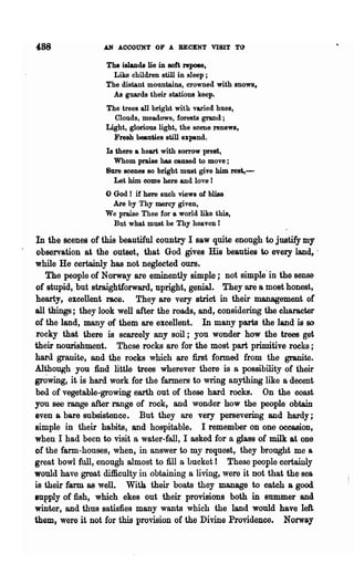 .AN AOOOUNT OF A RECENT VISIT TO

                   The islands lie in soft repose,
                     Like children still in sleep;
                   The distant mountains, crowned with snows,
                     As guards their stations keep.
                   The trees all bright with varied hues,
                     Clouds, meadows, forests grand;
                   Light, glorious light, the scene renews,
                     Fresh beauties still expand.
                   Is there a heart with sorrow prest,
                     Whom praise has caused to move;
                   Sure scenes BO bright must give him rest,-
                     Let him come here and love!
                   o God!  if here such views of blis&
                    Are by Thy mercy given,
                   We praise Thee for a world like this,
                    But what must be Thy heaven!

In the scenes of this beautiful country I saw quite enongh to justify my
observation at the ontset, that God gives His beauties to every land, .
while He certainly has not neglected ours.
   The people of Norway are eminently simple; not simple'in the sense
 of stupid, but straightforward, npright, genial. They are a most honest,
 hearty, excellent race. They are very strict in their management of
all things; they look well after the roads, and, considering the character
of the land, many of them are excellent. In many parts the land is so
 rocky that there is scarcely any soil; you wonder how the trees get
their nourishment. These rocks are for the most part primitive rocks ;
hard granite, and the rooks which are first formed from the granite.
Although you find little trees wherever there is a possibility of their
growing, it is hard work for the farmers to wring anything like a decent
bed of vegetable-growing earth out of these hard rooks. On the coast
you soo range after range of rock, and wonder how the people obtain
even a bare Bubsistence. But they are very persevering and hardy;
simple in their habits, and hospitable. I remember on one occasion,
when I had been to visit a water-fall, I asked for a glass of milk at one
of the farm-houses, when, in answer to my request, they brought me &
great bowl full, enough almost to fill a bucket! These people certainly
would have great difficulty in obtaining a living, were it not that the sea
is their farm as well. With their boats they manage to catch a good
supply of fish, which ekes out their provisions both in summer and
whiter, and thus satisfies many wants which the land would have left,
them, were it not for this provision of the Divine Providence. Norway
 