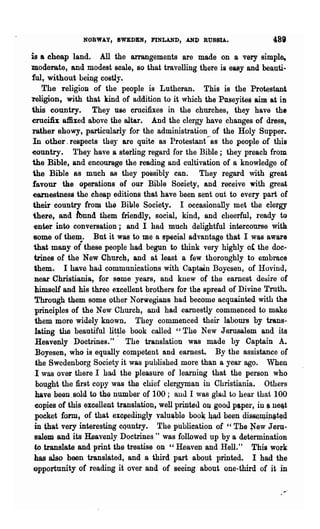 NORWA.Y, SWEDEN, FINLAND, AN]) RUSSIA.

is a cheap land. All the arrangements are made on a very simple.,
moderate, and modest scale, 80 -that travelling there is easy and beauti~
ful, without being costly.
    The religion of the people is Lutheran. This is the Protestant
1'eligion, with that kind of addition to it which the Pnseyites aim at in
this country. They use crucifixes in the churches, they have the
emcifix affixed above the altar. And the clergy have changes of dress,
rather showy, particularly for the administration of the Holy Supper..
In other. respects theJ are quite as Protestant --as the people of this
eountry. They have a starling regard for the Bible; they preach from
the Bible, and encourage the reading and cultivation of a knowledge of
the Bible as much as they possibly can. They regard with great
favour the operations of our Bible Society, and receive with great
 earnestness the cheap editions that have been sent out to every part of
 their country from the Bible Society. I occasionally met the clergy
 there, and lbnnd them friendly, social, kind, and cheerful, ready to
 enter into conversation; and I had much delightful intercourse with.
 some of them. But it was to me a special advantage that I was aware
 that many of these people had begun to think very highly of the doc-
 trines of the New Church, and at least a few thoronghly to embmce
 them. I have had communications with Captain Boyesen, of Hovind,
 near Christiania., for some years, and knew of the earnest desire of
 lUmself and his three excellent brothers for '~he spread of Divine Truth..
 Throngh them some other Norwegians had become acquainted with the
  principles of the New Church, and had earnestly commenced to make
  them more widely known" They commenced their labow-s by trans-
  lating the beautiful lit~le book called "TIle New Jerusalem and its
  Heavenly. Doctrines." The translation was made by Captain A..
  Boyesen, who is equally competent and earnest. By the assistance of
  the Swedenborg Society it was published more than a year ago. When
  I was over there I had the pleasure of learning that the person who
  bought the first copy ,vas the chief clergyman in Christiania. Others
  have been. sold to the number of 100; allU I was glau to hear that 100
  copies of this excellent translation, well printeu on good pe.per, ill "neit
  pocket fonn, of that exceedingly valu$blo boo~ 4Ad be~n 9is$~IQ.iJlit~d
  in th~t very interesting cQuntry. The publication of "The :New Jeru-
 salem and its Heavenly Doctrines" was followed up by a determinatiQB
  ~ translate and print the treatise on "Heaven and Hell." This wQrk
 has alsp been translated, and a third part about printed. I had the
 opportunity of reading it over an4 of seeing about one-third of it in
 