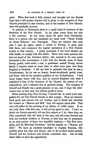 440               AN ACCOUNT OF A BEOENT VISIT T()

 print. When that book is fully printed and brought out our friends
 hope that a still greater impetus will be given to the reception of New
 Church principles in that country, and so the number of New Church-
 men will gradually increase.
   At present, in ,Christiania there is a small band of receivers of the
doctrines of the New Church. In six other towns there are also
a few receivers. In one town, about 50 miles from Christiania,
there is a person who has translated my small work "Great Troths
on Great .Subjects " into Norwegian. They are anxious that next
year I may go again, spend a month in Norway, in great pari;
with them, and commence the regular operations of a New Ohurch
society in that country. I partly promised, if the Lord blessed me
with health, to comply with this desire. There were some persons who
had not heard of the doctrines before, who seemed to be very much
interested in the conversation I held with the friends, some of them
hearty, genial, noble souls ;-one, a gentleman named Young, whose
family I conceive must at some time or other have gone over from
England or Scotland. I did my best to persuade him tJ1at he was &
Yorkshireman, for he was so hearty, broad-shouldered, genial, clear,
and frank, with all the excellent qualities of our Yorkshiremen. I had
many happy honrs with hIm, and he seemed delighted with what I
explained to him of the doctrines of the Church, the science of cor..
re~pondence, and a rational idea of spiritual things. The company of
himself and friends was a great pleasure to me, and I hope the inter-
course was, as they said, not without profit to them.
   Before passing away from Norway, I should like to enlist your sym..
pathies for our New Church friends in that coutUry. They are leamed f
kind, good, and earnest, but not wealthy, and to finish and advertise
the treatise on "Heaven and Hell" they will require about £40. This
sum will suffice for the printing of an edition of 1,000 copies. If we
can help them with this sum, it will not be spent in vain. I have no
doubt our friends generally will see this subject as I do, when they are
fully acquainted with the facts of the case, and will come forward and
help our excellent brothers in Norway, so that they can be possessed,
at an early period, of these two beautiful trQatises--" The New Jem·
salem and its Heavenly Doctrines," and the treatise on "Heaven and
Hell." We have an excellent translator in Captain Boyesen, who
joyfully gives his time and labour, and so far as their means permit,
himself and his brothers, and friends contribute also. Let us help
them while we have the opportunity.
 