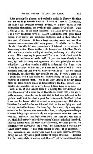 NORWAY, SWEDEN, FINLAND, AND RUSSIA•                    441
      .After passing this pleasant and profitable period in Norway, the time
   came for me to go towards Sweden. I took the boat at Christiania,
  and sailed about ~o hours towards Sweden, to a place called in our
  geographies Gottenberg, but by the people themselves Goteborg. This
   Goteborg is one of the most important mercantile towns in Sweden.
   It is a very handsome town of 50,000 inhabitants, with good broad
   streets, wide quays, and handsome buildings, and is often called the
   Liverpool of Sweden. It has a large shipping trade, and has thu8
   constant communication with many places. In relation to the New
   Church it has afforded one circumstance of interest, in the events of
   SWedenborg'slife. Those familiar with the doctrines ofthe New Church
  will know that we make nothing of miracles, in the way of proving what
  is tme. We always say to persons-cc You must think about what is
  true by the evidences of truth itself, till you see them clearly to be
  truth, by their harmony and agreement with first principles and with
  each other. As when teaching a child to understand that 7 and 8 are
  10, we do not say-" Here are 7 and here are 8, now we will do some
  wonderful feat,. and then you will know they make 10 ;" but we explain
  it rationally, and show that they actually are ten. To turn a horse into
  a greyhound would not assist the understanding of any matter or
  religious or scientific truth. We in the New Church do not lay much
  stress on those things which in Swedenborg's life-time seemed occa"
  sionally like miracles, but we nevertheless believe them to be facts.
      Well, it was at this famous town of Goteborg that Swedenborg was
  when there occurred a great fire at Stockholm, nearly 800 miles. away.
  In the company where he was he said that he had been informed in -the
  spiritual world that there..had a great fire broken out in Stockholm; that
  it was near his house, which it seemed to be approaching. But after a
  little time, he said that he was informed that the fire was dying out, and
  had not reached his house. In those days there was only a very slow
  communication between one town and another, no telegraphs or railways
  or course being as yet constructed; no stage coaches even, for there are
  ~one yet.     In about three days, news came that there had been such a
  fire, which had narrowly missed Swedenborg's house, as he had described.
  This was related then and frequently afterwards, by those present, aa
  something very marvellous. So it was. ~ For a long time it was said by
. a great many people-" This story cannot be true. It is impossible. tt
  Since mesmerism and clairvoyanoe have been made known, however,
  during the last 40 years, a great numb~r of peogle have said-" Persons
  in a clairvoyant state have done such things," and have endeavoured so
 
